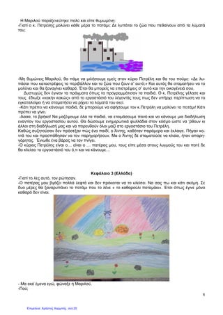 8
Η Μαριλού παραξενεύτηκε πολύ και είπε θυµωµένη:
-Γιατί ο κ. Πετρέλης µολύνει κάθε µέρα το ποτάµι; ∆ε λυπάται το ζώα που πεθαίνουν από τα λύµατά
του;
-Μη θυµώνεις Μαριλού, θα πάµε να µιλήσουµε εµείς στον κύριο Πετρέλη και θα του πούµε: «∆ε λυ-
πάσαι που καταστρέφεις το περιβάλλον και τα ζώα που ζουν σ’ αυτό;» Και αυτός θα σταµατήσει να το
µολύνει και θα ξαναγίνει καθαρό. Έτσι θα µπορείς να επιστρέψεις σ’ αυτό και την οικογένειά σου.
∆υστυχώς δεν έγιναν τα πράγµατα όπως τα προγραµµάτισαν τα παιδιά. Ο κ. Πετρέλης γέλασε και
τους έδιωξε «κακήν κακώς» από το εργοστάσιό του λέγοντάς τους πως δεν υπήρχε περίπτωση να το
εγκαταλείψει ή να σταµατήσει να ρίχνει τα λύµατά του εκεί.
-Κάτι πρέπει να κάνουµε παιδιά, δε µπορούµε να αφήσουµε τον κ.Πετρέλη να µολύνει το ποτάµι! Κάτι
πρέπει να γίνει.
-Αααα, το βρήκα! Να µαζέψουµε όλα τα παιδιά, να ετοιµάσουµε πανό και να κάνουµε µια διαδήλωση
εναντίον του εργοστασίου αυτού. Θα δώσουµε ενηµερωτικά φυλλάδια στον κόσµο ώστε να ‘ρθουν κι
άλλοι στη διαδήλωσή µας και να πορευθούν όλοι µαζί στο εργοστάσιο του Πετρέλη.
Καθώς συζητούσαν δεν πρόσεξαν πώς ένα παιδί, ο Άντης, καθόταν παράµερα και έκλαιγε. Πήγαν κο-
ντά του και προσπάθησαν να τον παρηγορήσουν. Μα ο Άντης δε σταµατούσε να κλαίει, ήταν απαρη-
γόρητος. Ένιωθε ένα βάρος να τον πνίγει.
-Ο κύριος Πετρέλης είναι ο… είναι ο … πατέρας µου, τους είπε µέσα στους λυγµούς του και ποτέ δε
θα κλείσει το εργοστάσιό του ό,τι και να κάνουµε…
Κεφάλαιο 3 (Ελλάδα)
-Γιατί το λες αυτό, τον ρώτησαν.
-Ο πατέρας µου βγάζει πολλά λεφτά και δεν πρόκειται να το κλείσει. Να σας πω και κάτι ακόµη. Σε
δυο µέρες θα ξαναρυπάνει το ποτάµι που το λένε « το καθαρούλι ποταµάκι». Έτσι όπως έγινε µόνο
καθαρό δεν είναι.
- Μα εκεί έµενα εγώ, φώναξε η Μαριλού.
-Πού;
Επιμέλεια: Χρήστος Χαρμπής σελ.20
 