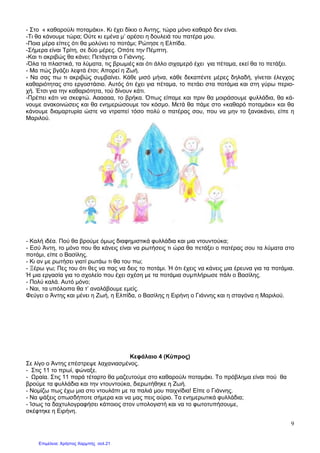 9
- Στο « καθαρούλι ποταµάκι». Κι έχει δίκιο ο Άντης, τώρα µόνο καθαρό δεν είναι.
-Τι θα κάνουµε τώρα; Ούτε κι εµένα µ’ αρέσει η δουλειά του πατέρα µου.
-Ποια µέρα είπες ότι θα µολύνει το ποτάµι; Ρώτησε η Ελπίδα.
-Σήµερα είναι Τρίτη, σε δύο µέρες. Οπότε την Πέµπτη.
-Και τι ακριβώς θα κάνει; Πετάγεται ο Γιάννης.
-Όλα τα πλαστικά, τα λύµατα, τις βρωµιές και ότι άλλο σιχαµερό έχει για πέταµα, εκεί θα το πετάξει.
- Μα πώς βγάζει λεφτά έτσι; Απορεί η Ζωή.
- Να σας πω τι ακριβώς συµβαίνει. Κάθε µισό µήνα, κάθε δεκαπέντε µέρες δηλαδή, γίνεται έλεγχος
καθαριότητας στο εργοστάσιο. Αυτός ότι έχει για πέταµα, το πετάει στα ποτάµια και στη γύρω περιο-
χή. Έτσι για την καθαριότητα, τού δίνουν κάτι.
-Πρέπει κάτι να σκεφτώ. Αααααα, το βρήκα. Όπως είπαµε και πριν θα µοιράσουµε φυλλάδια, θα κά-
νουµε ανακοινώσεις και θα ενηµερώσουµε τον κόσµο. Μετά θα πάµε στο «καθαρό ποταµάκι» και θα
κάνουµε διαµαρτυρία ώστε να ντραπεί τόσο πολύ ο πατέρας σου, που να µην το ξανακάνει, είπε η
Μαριλού.
- Καλή ιδέα. Πού θα βρούµε όµως διαφηµιστικά φυλλάδια και µια ντουντούκα;
- Εσύ Άντη, το µόνο που θα κάνεις είναι να ρωτήσεις τι ώρα θα πετάξει ο πατέρας σου τα λύµατα στο
ποτάµι, είπε ο Βασίλης.
- Κι αν µε ρωτήσει γιατί ρωτάω τι θα του πω;
- Ξέρω γω; Πες του ότι θες να πας να δεις το ποτάµι. Ή ότι έχεις να κάνεις µια έρευνα για τα ποτάµια.
Ή µια εργασία για το σχολείο που έχει σχέση µε τα ποτάµια συµπλήρωσε πάλι ο Βασίλης.
- Πολύ καλά. Αυτό µόνο;
- Ναι, τα υπόλοιπα θα τ’ αναλάβουµε εµείς.
Φεύγει ο Άντης και µένει η Ζωή, η Ελπίδα, ο Βασίλης η Ειρήνη ο Γιάννης και η σταγόνα η Μαριλού.
Κεφάλαιο 4 (Κύπρος)
Σε λίγο ο Άντης επέστρεψε λαχανιασµένος.
- Στις 11 το πρωί, φώναξε.
- ραία. Στις 11 παρά τέταρτο θα µαζευτούµε στο καθαρούλι ποταµάκι. Το πρόβληµα είναι πού θα
βρούµε τα φυλλάδια και την ντουντούκα, διερωτήθηκε η Ζωή.
- Νοµίζω πως έχω µια στο ντουλάπι µε τα παλιά µου παιχνίδια! Είπε ο Γιάννης.
- Να ψάξεις οπωσδήποτε σήµερα και να µας πεις αύριο. Τα ενηµερωτικά φυλλάδια;
- Ίσως τα δαχτυλογραφήσει κάποιος στον υπολογιστή και να το φωτοτυπήσουµε,
σκέφτηκε η Ειρήνη.
Επιμέλεια: Χρήστος Χαρμπής σελ.21
 