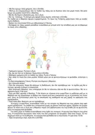 10
- Μα δεν έχουµε τόσα χρήµατα, λέει η Ελπίδα.
- Μήπως να ενηµερώσουµε όλα τα παιδιά της τάξης και να δώσουν όλοι ένα µικρό ποσό; Θα φτιά-
ξουµε και µεγάλα πανό! Είπε ο Βασίλης.
- Μα δεν θα δεχτεί η δασκάλα µας, λέει η Ζωή.
- Θα την πείσουµε. Το ζήτηµα µας αφορά όλους άµεσα, απάντησε η Ελπίδα.
Τα παιδιά και η Μαριλού έφυγαν ευχαριστηµένοι. Το πρωί της Τετάρτης µαζεύτηκαν πάλι µε ανεβα-
σµένη διάθεση.
- Βρήκα την ντουντούκα! Είπε µε ενθουσιασµό ο Γιάννης.
- Κατάφερα να πάρω µερικά µισοάδεια τενεκεδάκια µε µπογιά από την αποθήκη µας για να βάψουµε
τα πανό, είπε ο Βασίλης.
- Υφάσµατα έχουµε; Ρώτησε η Ζωή.
- χ, όχι και πού να τα βρούµε; διερωτάται η Ελπίδα.
- Μαζέψατε χρήµατα από τα παιδιά της τάξης; Ρωτά ο Γιάννης.
- Ναι, αλλά το ποσό δεν είναι µεγάλο. Φτάνει µόνο για να φωτοτυπήσουµε τα φυλλάδια, απάντησε η
Ζωή.
-Τα δακτυλογράφησες Γιάννη; Ρώτησε ανυπόµονα η Μαριλού.
- ∆εν τέλειωσα ακόµη.
- Πότε θα τελειώσεις; Αύριο θα κάνουµε τη διαδήλωση. ∆εν θα προλάβουµε και το σχέδιο µας θα α-
ποτύχει, φώναξε έντροµη η σταγονίτσα.
- Μην ανησυχείς Μαριλού, σου υπόσχοµαι ότι θα τα τελειώσω όλα και θα τα φωτοτυπήσω. Με τα υ-
φάσµατα όµως τι θα γίνει;
- Έχω µια ιδέα, φώναξε ο Βασίλης. Τι θα λέγατε αν πήγαινα στην κυρα-Ρήνα τη µοδίστρα µαζί µε τη
Μαριλού και της εξηγούσαµε το δράµα που περνά αυτή και η οικογένειά της µε τη ρύπανση του ποτα-
µού; Ίσως να ξυπνούσαµε µέσα της τα οικολογικά της αισθήµατα και µας χάριζε τα υφάσµατα που
χρειαζόµαστε.
- Πολύ καλή ιδέα. Βιαστείτε για να προλάβουµε.
Ευτυχώς η κυρα-Ρήνα, συγκινήθηκε πολύ µε την ιστορία της Μαριλού και τους χάρισε όσα υφά-
σµατα χρειάζονταν. Τα παιδιά και η σταγονίτσα χωρίς να χάνουν πολύτιµο χρόνο, άρχισαν να ζωγρα-
φίζουν τα πανό ενώ η Ζωή και η Μαριλού πήγαν στο βιβλιοπωλείο του κυρ-Στάθη για να φωτοτυπή-
σουν τα ενηµερωτικά φυλλάδια.
Την άλλη µέρα τα παιδιά συναντήθηκαν στην όχθη του ποταµού. Η αγωνία ήταν διάχυτη στα µάτια
τους. Η σταγονίτσα αγωνιούσε τόσο πολύ που δεν µπορούσε να ησυχάσει. Όλα ήταν έτοιµα. Τα πο-
λύχρωµα πανό µε τα συνθήµατα, τα ενηµερωτικά φυλλάδια και η ντουντούκα. Η ώρα ήταν 10:50.
- Ώρα να ξεκινούµε σιγά, σιγά είπε η Ελπίδα.
Επιμέλεια: Χρήστος Χαρμπής σελ.22
 