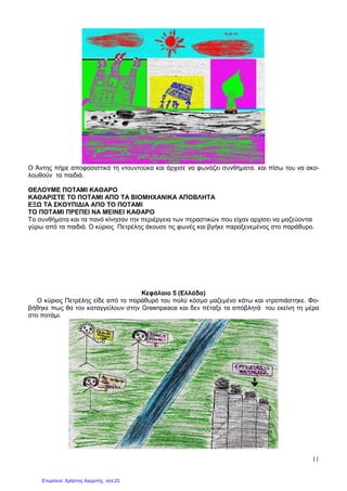 11
Ο Άντης πήρε αποφασιστικά τη ντουντούκα και άρχισε να φωνάζει συνθήµατα. και πίσω του να ακο-
λουθούν τα παιδιά.
ΘΕΛΟΥΜΕ ΠΟΤΑΜΙ ΚΑΘΑΡΟ
ΚΑΘΑΡΙΣΤΕ ΤΟ ΠΟΤΑΜΙ ΑΠΟ ΤΑ ΒΙΟΜΗΧΑΝΙΚΑ ΑΠΟΒΛΗΤΑ
ΕΞ ΤΑ ΣΚΟΥΠΙ∆ΙΑ ΑΠΟ ΤΟ ΠΟΤΑΜΙ
ΤΟ ΠΟΤΑΜΙ ΠΡΕΠΕΙ ΝΑ ΜΕΙΝΕΙ ΚΑΘΑΡΟ
Τα συνθήµατα και τα πανό κίνησαν την περιέργεια των περαστικών που είχαν αρχίσει να µαζεύονται
γύρω από τα παιδιά. Ο κύριος Πετρέλης άκουσε τις φωνές και βγήκε παραξενεµένος στο παράθυρο.
Κεφάλαιο 5 (Ελλάδα)
Ο κύριος Πετρέλης είδε από το παράθυρό του πολύ κόσµο µαζεµένο κάτω και ντροπιάστηκε. Φο-
βήθηκε πως θα τον καταγγείλουν στην Greenpeace και δεν πέταξε τα απόβλητά του εκείνη τη µέρα
στο ποτάµι.
Επιμέλεια: Χρήστος Χαρμπής σελ.23
 