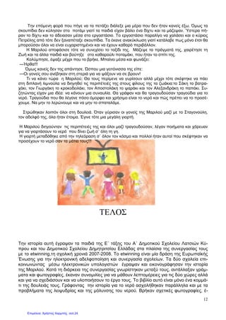 12
Την επόµενη φορά που πήγε να τα πετάξει διάλεξε µια µέρα που δεν ήταν κανείς έξω. Όµως τα
σκουπίδια δεν κύλησαν στο ποτάµι γιατί τα παιδιά είχαν βάλει ένα δίχτυ και τα µάζεψαν. Ύστερα πή-
ραν το δίχτυ και το άδειασαν µέσα στο εργοστάσιο. Το εργοστάσιο παραλίγο να χαλάσει και ο κύριος
Πετρέλης από τότε δεν ξαναπέταξε σκουπίδια. Τα έκανε ανακύκλωση γιατί κατάλαβε πως µόνο έτσι θα
µπορούσαν όλοι να είναι ευχαριστηµένοι και να έχουν καθαρό περιβάλλον.
Η Μαριλού αποφάσισε τότε να συνεχίσει το ταξίδι της. Μάζεψε τα πράγµατά της, χαιρέτησε τη
Ζωή και τα άλλα παιδιά και βούτηξε στο καθαρούλι ποταµάκι, που ήταν το σπίτι της.
Κολύµπησε, έψαξε µέχρι που το βρήκε. Μπαίνει µέσα και φωνάζει:
—Ήρθα!!!
Όµως κανείς δεν της απάντησε. Ώσπου µια γειτόνισσα της είπε:
—Οι γονείς σου ανέβηκαν στη στεριά για να ψάξουν να σε βρουν!
Τι να κάνει τώρα η Μαριλού; Θα τους περίµενε να γυρίσουν αλλά µέχρι τότε σκέφτηκε να πάει
στη διπλανή λιµνούλα να διηγηθεί τις περιπέτειές της στους φίλους της τα ζωάκια:το Σάκη το βατρα-
χάκι, τον Γιωργάκη το κροκοδειλάκι, τον Αποστολάκη το ψαράκι και τον Αλεξανδράκη το παπάκι. Συ-
ζητώντας είχαν µια ιδέα: να κάνουν µια συναυλία. Θα γράφαν και θα τραγουδούσαν τραγούδια για το
νερό. Τραγούδια που θα λέγανε πόσο όµορφο και χρήσιµο είναι το νερό και πώς πρέπει να το προσέ-
χουµε. Να µην το λερώνουµε και να µην το σπαταλάµε.
Στρώθηκαν λοιπόν όλοι στη δουλειά. Όταν γύρισαν οι γονείς της Μαριλού µαζί µε το Σταγονούλη,
τον αδελφό της, όλα ήταν έτοιµα. Έγινε τότε µια µεγάλη γιορτή.
Η Μαριλού διηγούνταν τις περιπέτειές της και όλοι µαζί τραγουδούσαν, λέγαν ποιήµατα και χόρευαν
για να γιορτάσουν το νερό που δίνει ζωή σ` όλη τη γη.
Η γιορτή µεταδόθηκε από την τηλεόραση σ` όλον τον κόσµο και πολλοί ήταν αυτοί που σκέφτηκαν να
προσέχουν το νερό σαν τα µάτια τους!!!
ΤΕΛΟΣ
Την ιστορία αυτή έγραψαν τα παιδιά της Ε΄ τάξης του Α΄ ∆ηµοτικού Σχολείου Λατσιών Κύ-
πρου και του ∆ηµοτικού Σχολείου ∆ηµητριτσίου Ελλάδας στα πλαίσια της συνεργασίας τους
µε το etwinning,τη σχολική χρονιά 2007-2008. Το etwinning είναι µία δράση της Ευρωπαϊκής
Ένωσης για την ηλεκτρονική αδελφοποίηση και συνεργασία σχολείων. Τα δύο σχολεία επι-
κοινωνώντας µέσω ηλεκτρονικών υπολογιστών έγραψαν και εικονογράφησαν την ιστορία
της Μαριλού. Κατά τη διάρκεια της συνεργασίας γνωρίστηκαν µεταξύ τους, αντάλλαξαν γράµ-
µατα και φωτογραφίες, έκαναν συνοµιλίες για να µάθουν λεπτοµέρειες για τις δύο χώρες αλλά
και για να σχεδιάσουν και να υλοποιήσουν το έργο τους. Το βιβλίο αυτό είναι µόνο ένα κοµµά-
τι της δουλειάς τους. Γράφοντας την ιστορία για το νερό ασχολήθηκαν παράλληλα και µε τα
προβλήµατα της λειψυδρίας και της µόλυνσης του νερού. Βρήκαν σχετικές φωτογραφίες, έ-
Επιμέλεια: Χρήστος Χαρμπής σελ.24
 