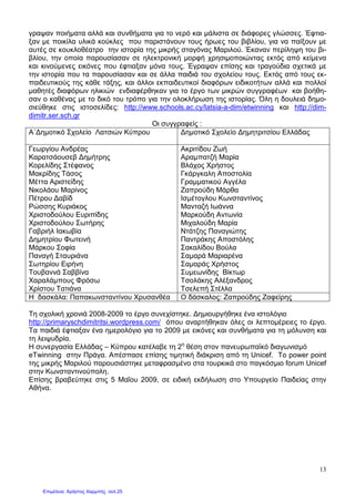 13
γραψαν ποιήµατα αλλά και συνθήµατα για το νερό και µάλιστα σε διάφορες γλώσσες. Έφτια-
ξαν µε ποικίλα υλικά κούκλες που παριστάνουν τους ήρωες του βιβλίου, για να παίξουν µε
αυτές σε κουκλοθέατρο την ιστορία της µικρής σταγόνας Μαριλού. Έκαναν περίληψη του βι-
βλίου, την οποία παρουσίασαν σε ηλεκτρονική µορφή χρησιµοποιώντας εκτός από κείµενα
και κινούµενες εικόνες που έφτιαξαν µόνα τους. Έγραψαν επίσης και τραγούδια σχετικά µε
την ιστορία που τα παρουσίασαν και σε άλλα παιδιά του σχολείου τους. Εκτός από τους εκ-
παιδευτικούς της κάθε τάξης, και άλλοι εκπαιδευτικοί διαφόρων ειδικοτήτων αλλά και πολλοί
µαθητές διαφόρων ηλικιών ενδιαφέρθηκαν για το έργο των µικρών συγγραφέων και βοήθη-
σαν ο καθένας µε το δικό του τρόπο για την ολοκλήρωση της ιστορίας. Όλη η δουλειά δηµο-
σιεύθηκε στις ιστοσελίδες: http://www.schools.ac.cy/latsia-a-dim/etwinning και http://dim-
dimitr.ser.sch.gr
Οι συγγραφείς :
Α΄∆ηµοτικό Σχολείο Λατσιών Κύπρου ∆ηµοτικό Σχολείο ∆ηµητριτσίου Ελλάδας
Γεωργίου Ανδρέας
Καρατσάουσεβ ∆ηµήτρης
Κορελίδης Στέφανος
Μακρίδης Τάσος
Μέττα Αριστείδης
Νικολάου Μαρίνος
Πέτρου ∆αβίδ
Ρώσσης Κυριάκος
Χριστοδούλου Ευριπίδης
Χριστοδούλου Σωτήρης
Γαβριήλ Ιακωβία
∆ηµητρίου Φωτεινή
Μάρκου Σοφία
Παναγή Σταυριάνα
Σωτηρίου Ειρήνη
Τουβαννά Σαββίνα
Χαραλάµπους Φρόσω
Χρίστου Τατιάνα
Ακριτίδου Ζωή
Αραµπατζή Μαρία
Βλάχος Χρήστος
Γκάργκαλη Αποστολία
Γραµµατικού Αγγέλα
Ζαπρούδη Μάρθα
Ισµέτογλου Κωνσταντίνος
Μανταζή Ιωάννα
Μαρκούδη Αντωνία
Μιχαλούδη Μαρία
Ντάτζης Παναγιώτης
Παντράκης Αποστόλης
Σακαλίδου Βούλα
Σαµαρά Μαριαρένα
Σαµαράς Χρήστος
Συµεωνίδης Βίκτωρ
Τσολάκης Αλέξανδρος
Τσελεπή Στέλλα
Η δασκάλα: Παπακωνσταντίνου Χρυσανθέα Ο δάσκαλος: Ζαπρούδης Ζαφείρης
Τη σχολική χρονιά 2008-2009 το έργο συνεχίστηκε. ∆ηµιουργήθηκε ένα ιστολόγιο
http://primaryschdimitritsi.wordpress.com/ όπου αναρτήθηκαν όλες οι λεπτοµέρειες το έργο.
Τα παιδιά έφτιαξαν ένα ηµερολόγιο για το 2009 µε εικόνες και συνθήµατα για τη µόλυνση και
τη λειψυδρία.
Η συνεργασία Ελλάδας – Κύπρου κατέλαβε τη 2η
θέση στον πανευρωπαϊκό διαγωνισµό
eTwinning στην Πράγα. Απέσπασε επίσης τιµητική διάκριση από τη Unicef. Το power point
της µικρής Μαριλού παρουσιάστηκε µεταφρασµένο στα τουρκικά στο παγκόσµιο forum Unicef
στην Κωνσταντινούπολη.
Επίσης βραβεύτηκε στις 5 Μαΐου 2009, σε ειδική εκδήλωση στο Υπουργείο Παιδείας στην
Αθήνα.
Επιμέλεια: Χρήστος Χαρμπής σελ.25
 