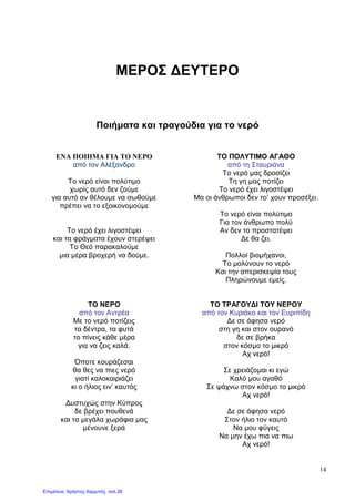 14
ΜΕΡΟΣ ∆ΕΥΤΕΡΟ
Ποιήµατα και τραγούδια για το νερό
ENA ΠΟΙΗMA ΓΙΑ ΤΟ ΝΕΡΟ
από τον Αλέξανδρο
Το νερό είναι πολύτιµο
χωρίς αυτό δεν ζούµε
για αυτό αν θέλουµε να σωθούµε
πρέπει να το εξοικονοµούµε
Το νερό έχει λιγοστέψει
και τα φράγµατα έχουν στερέψει
Το Θεό παρακαλούµε
µια µέρα βροχερή να δούµε.
ΤΟ ΠΟΛΥΤΙΜΟ ΑΓΑΘΟ
από τη Σταυριάνα
Το νερό µας δροσίζει
Τη γη µας ποτίζει
Το νερό έχει λιγοστέψει
Μα οι άνθρωποι δεν το’ χουν προσέξει.
Το νερό είναι πολύτιµο
Για τον άνθρωπο πολύ
Αν δεν το προστατέψει
∆ε θα ζει.
Πολλοί βιοµήχανοι,
Το µολύνουν το νερό
Και την απερισκεψία τους
Πληρώνουµε εµείς.
ΤΟ ΝΕΡΟ
από τον Αντρέα
Με το νερό ποτίζεις
τα δέντρα, τα φυτά
το πίνεις κάθε µέρα
για να ζεις καλά.
Όποτε κουράζεσαι
θα θες να πιες νερό
γιατί καλοκαιριάζει
κι ο ήλιος ειν’ καυτός
∆υστυχώς στην Κύπρος
δε βρέχει πουθενά
και τα µεγάλα χωράφια µας
µένουνε ξερά
ΤΟ ΤΡΑΓΟΥ∆Ι ΤΟΥ ΝΕΡΟΥ
από τον Κυριάκο και τον Ευριπίδη
∆ε σε άφησα νερό
στη γη και στον ουρανό
δε σε βρήκα
στον κόσµο το µικρό
Αχ νερό!
Σε χρειάζοµαι κι εγώ
Καλό µου αγαθό
Σε ψάχνω στον κόσµο το µικρό
Αχ νερό!
∆ε σε άφησα νερό
Στον ήλιο τον καυτό
Να µου φύγεις
Να µην έχω πια να πιω
Αχ νερό!
Επιμέλεια: Χρήστος Χαρμπής σελ.26
 
