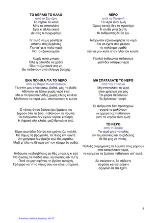 15
ΤΟ ΝΕΡΑΚΙ ΤΟ ΚΑΛΟ
από το Σωτήρη
Το νεράκι το καλό
Μην το σπαταλάτε
Εγώ κι άλλοι εκατό
∆ε σας τι συγχωράµε
Γι’ αυτό να µη ραντίζετε
Απάνω στις βεράντες
Για να’ χετε πολύ νερό
Να το εξοικονοµάτε
Χωρίς αυτό µπορεί
Όλη η αλυσίδα να χαθεί
Όλα τα ζωντανά στη γη
Θα πεθάνουν από έλλειψη βροχής
ΝΕΡΟ
από τη Φωτεινή
Το νερό είναι ζωή
Όµως κανείς δεν το προσέχει
Η γη θα γίνει ζεστή
Κι άνθρωπος δε θα ζει.
Άνθρωποι εξοικονοµήστε το νερό
Για να έχετε στο µέλλον
το πολύτιµο αγαθό
και να µην καίτε στον ήλιο τον καυτό.
Πολλοί άνθρωποι πεθάινουν
γιατί δεν υπάρχει νερό
ΕΝΑ ΠΟΙΗΜΑ ΓΙΑ ΤΟ ΝΕΡΟ
από τη Μαρία Κωνσταντίνου
Το σπίτι µου είναι κάτω, βαθιά, µες’ το βυθό.
Αδύνατο να ζήσω χωρίς νερό εγώ.
Μα οι πετρελαιοκηλίδες χωρίς έλεος κανένα
Μολύνουν τα νερά µου, σκοτώνουνε κι εµένα.
Ο τόπος όπου ζούσα έχει ξεράνει πια
∆ιψούν όλα τα ζώα, πεθαίνουν τα πουλιά.
Οι άνθρωποι δεν έχουν νεράκι καθαρό,
Η Αφρική όλη κλαίει, µαζί θρηνώ κι εγώ.
Είµαι αιωνόβιο δέντρο και χρόνια ζω πολλά,
Μα δίχως τη βροχούλα, το τέλος είν’ κοντά.
Αν γρήγορα δεν βρέξει εγώ θα µαραθώ.
Μαζί µ’ όλα τα δέντρα απ’ τον κόσµο θα χαθώ.
Άνθρωπε να βοηθήσεις αν θές µπορείς κι εσύ
Να σώσεις τα παιδιά σου, να σώσεις και τη Γη.
Ποτέ να µην αφήνεις τη βρύση ανοιχτή,
Γρήγορο να ‘ν’ το ντους σου και κάνε υποµονή.
ΜΗ ΣΠΑΤΑΛΑΤΕ ΤΟ ΝΕΡΟ
από την Τατιάνα
Μη σπαταλάτε το νερό
είναι χρήσιµο για µας
Τα ψάρια πεθαίνουν
δε βρίσκουν τροφή.
Οι άνθρωποι δεν προσέχουν
συχνά το µολύνουν
κι αρρώστιες παθαίνουν
γιατί το νεράκι είναι ζωή!
ΤΟ ΝΕΡΟ
από τη Σοφία
Το νερό µη σπαταλάς
αν το µολύνεις και το ξοδεύεις
δε θα χεις να πίνεις.
Πολλές βιοµηχανίες τα λύµατα τους ρίχνουν
στα καταγάλανα νερά,
τα καηµένα τα ζωάκια πεθαίνουν απ’ αυτά.
∆ε σκέφτεστε, δε σέβεστε
τη φύση καταστρέφετε
οξυγόνο δε θα έχετε.
Επιμέλεια: Χρήστος Χαρμπής σελ.27
 