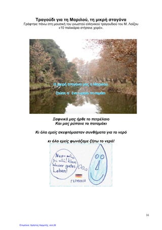 16
Τραγούδι για τη Μαριλού, τη µικρή σταγόνα
Γράφτηκε πάνω στη µουσική του γνωστού ελληνικού τραγουδιού του Μ. Λοίζου
«10 παλικάρια στήσανε χορό».
ΗΗΗ µµµιιικκκρρρήήή σσσττταααγγγόόόνννααα µµµαααςςς ηηη ΜΜΜαααρρριιιλλλοοούύύ
ζζζοοούύύσσσεεε σσσ``` έέένννααα ωωωρρραααίίίοοο ππποοοττταααµµµάάάκκκιιι
Ξαφνικά µας ήρθε το πετρέλαιο
Και µας ρύπανε το ποταµάκι
Κι όλο εµείς σκεφτόµασταν συνθήµατα για το νερό
κι όλο εµείς φωνάζαµε ζήτω το νερό!
Επιμέλεια: Χρήστος Χαρμπής σελ.28
 