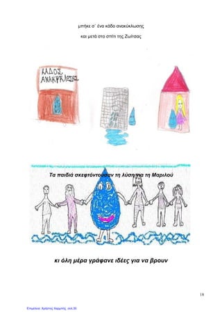 18
µπήκε σ` ένα κάδο ανακύκλωσης
και µετά στο σπίτι της Ζωίτσας
Τα παιδιά σκεφτόντουσαν τη λύση για τη Μαριλού
κι όλη µέρα γράφανε ιδέες για να βρουν
Επιμέλεια: Χρήστος Χαρμπής σελ.30
 