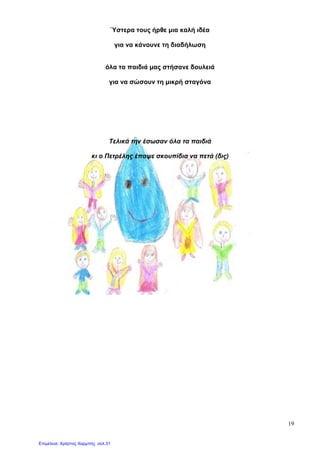 19
Ύστερα τους ήρθε µια καλή ιδέα
για να κάνουνε τη διαδήλωση
όλα τα παιδιά µας στήσανε δουλειά
για να σώσουν τη µικρή σταγόνα
Τελικά την έσωσαν όλα τα παιδιά
κι ο Πετρέλης έπαψε σκουπίδια να πετά (δις)
Επιμέλεια: Χρήστος Χαρμπής σελ.31
 