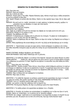 22
ΣΕΝΑΡΙΟ ΓΙΑ ΤΟ ΘΕΑΤΡΙΚΟ ΚΑΙ ΤΟ ΚΟΥΚΛΟΘΕΑΤΡΟ
Ζ Η: Ποια είσαι εσύ;
ΜΑΡΙΛΟΥ: Είµαι µια σταγόνα.
Ζ Η: Και τι ζητάς εσύ εδώ;
ΜΑΡΙΛΟΥ: Έπεσα µέσα σ’ ένα κάδο. Πέρασα δύσκολες ώρες. Κάποια στιγµή όµως ο κάδος κατρακύλη-
σε και έτσι µπόρεσα να βγω έξω.
Ζ Η: ραία! Μπορείς να µείνεις εδώ όσο θέλεις. Πρέπει να πάω σχολείο όµως τώρα. Θα σε πάρω µαζί
µου.
ΜΑΡΙΛΟΥ: Μα γιατί αυτά τα παιδιά σπαταλούν το νερό, αφήνουν τις βρύσες ανοιχτές, γεµίζουν τα
µπουκάλια τους και αδειάζουν το νερό; ∆εν είναι σωστό.
ΜΑΡΓΑΡΙΤΑ: Με ποιον µιλάς;
Ζ Η: Μιλώ µε τη µικρή µου σταγόνα.
ΜΑΡΓΑΡΙΤΑ: Πού τη βρήκες;
Ζ Η: Ήρθε και µε βρήκε αυτή από ένα σύννεφο που έβρεξε και την έριξε κοντά στο σπίτι µου.
ΜΑΡΓΑΡΙΤΑ: Μπορώ να της µιλήσω κι εγώ;
ΓΙΑΝΝΗΣ: Πώς βρέθηκες εσύ εδώ;
ΜΑΡΙΛΟΥ: Η οικογένειά µου υποφέρει από τη µόλυνση του ποταµού. Τα ψάρια και τα βατραχάκια υ-
ποφέρουν κι αυτά. Αν δεν γίνει κάτι θα πεθάνουν.
ΒΑΣΙΛΗΣ: Πρέπει να δράσουµε εδώ και τώρα. Πρέπει να πάµε στο ποτάµι της Μαριλού και να δούµε τι
συµβαίνει.
ΕΙΡΗΝΗ: Μόλις σχολάσουµε θα συναντηθούµε στο σπίτι της Ζωής και θα ξεκινήσουµε για το ποτάµι.
ΑΦΗΓΗΤΗΣ 1: Περπατούσαν για ώρες και ώρες ώσπου τελικά κατάφεραν να φτάσουν στο ποτάµι.
Εκεί είδαν σκουπίδια πεταγµένα γύρω και µέσα στο ποτάµι και µια πετρελαιοκηλίδα που όλο και µεγά-
λωνε.
ΜΙΚΡΕΣ ΣΤΑΓΟΝΕΣ: Βοήθεια! Βοηθείστε µας! Φώναζαν
ΜΙΚΡΑ ΒΑΤΡΑΧΑΚΙΑ: Κοάξ! Κοάξ! Πεθαίνουµε από τη µόλυνση.
ΑΦΗΓΗΤΗΣ 2: Τα παιδιά δεν ήξεραν τι να κάνουν όταν ξαφνικά άκουσαν ένα γέρικο δέντρο να µιλάει:
ΓΕΡΙΚΟ ∆ΕΝΤΡΟ: Παιδιά µου, εδώ και χρόνια που µένω κοντά σ’ αυτό το ποτάµι βλέπω συνεχώς
τους ανθρώπους να µολύνουν το νερό. Έρχονται και ρίχνουν τα σκουπίδια τους εδώ καθώς και άλλες
βρωµιές.
Ζ Η: Ποιος είσαι εσύ; Γιατί µιλάς;
ΓΕΡΙΚΟ ∆ΕΝΤΡΟ: Μεγάλη ιστορία! Τέλος πάντων, όπως έλεγα, πολλοί άνθρωποι µολύνουν το νερό µε
αποτέλεσµα να πεθαίνουν τα ζώα και να µαραίνονται τα φυτά. Το χειρότερο όµως είναι αυτή η πετρε-
λαιοκηλίδα που φάνηκε τώρα τελευταία και απειλεί την εξαφάνιση κάθε ζωής από το ποτάµι. ΕΛΠΙ-
∆Α: Παιδιά πρέπει να βρούµε τον ένοχο
ΓΙΑΝΝΗΣ: Πάµε να δούµε από πού προέρχεται το πετρέλαιο.
ΒΑΣΙΛΗΣ: Πάµε προς τα πάνω.
ΑΦΗΓΗΤΗΣ 1: Τα παιδιά δεν άργησαν να φτάσουν µπροστά σε ένα εργοστάσιο που έχυνε τα λύµατά
του µέσα στο ποτάµι. Μια µεγάλη ταµπέλα απ’ έξω έλεγε; ΒΙΟΜΗΧΑΝΙΑ ΠΕΤΡΕΛΗΣ ΛΤ∆.
ΜΑΡΙΛΟΥ: Γιατί ο κ. Πετρέλης µολύνει κάθε µέρα το ποτάµι;
ΕΙΡΗΝΗ : ∆ε λυπάται το ζώα που πεθαίνουν από τα λύµατά του;
∆ΗΜΗΤΡΗΣ :Μη θυµώνεις Μαριλού, θα πάµε να µιλήσουµε εµείς στον κύριο Πετρέλη.
ΑΦΗΓΗΤΗΣ 2: Τα παιδιά µπήκαν στο εργοστάσιο και βρήκαν τον κ. Πετρέλη
∆ΗΜΗΤΡΗΣ: Κ. Πετρέλη, ∆ε λυπάσαι που καταστρέφεις το περιβάλλον και τα ζώα που ζουν σ’ αυτό;
ΕΙΡΗΝΗ: Πρέπει να σταµατήσεις να το µολύνει για να ξαναγίνει καθαρό.
ΠΕΤΡΕΛΗΣ: ∆εν υπάρχει περίπτωση να το εγκαταλείψω ή να σταµατήσω να ρίχνω τα λύµατά του ερ-
γοστασίου µου εκεί. Να φύγετε και να πάτε στα σπίτια σας. Εγώ έχω πολλή δουλειά τώρα!
Επιμέλεια: Χρήστος Χαρμπής σελ.34
 