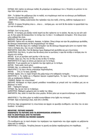 23
ΕΛΠΙ∆Α: Κάτι πρέπει να κάνουµε παιδιά, δε µπορούµε να αφήσουµε τον κ. Πετρέλη να µολύνει το πο-
τάµι! Κάτι πρέπει να γίνει.
Ζ Η : Το βρήκα! Να µαζέψουµε όλα τα παιδιά, να ετοιµάσουµε πανό και να κάνουµε µια διαδήλωση
εναντίον του εργοστασίου αυτού.
ΑΦΗΓΗΤΗΣ 1: Καθώς συζητούσαν δεν πρόσεξαν πώς ένα παιδί, ο Άντης, καθόταν παράµερα και έ-
κλαιγε.
ΑΝΤΗΣ: Ο κύριος Πετρέλης είναι ο… είναι ο … πατέρας µου και ποτέ δε θα κλείσει το εργοστάσιό του
ό,τι και να κάνουµε…
ΕΛΠΙ∆Α :Γιατί το λες αυτό;
ΑΝΤΗΣ : Ο πατέρας µου βγάζει πολλά λεφτά και δεν πρόκειται να το κλείσει. Να σας πω και κάτι ακό-
µη. Σε δυο µέρες θα ξαναρυπάνει το ποτάµι που το λένε « το καθαρούλι ποταµάκι». Έτσι όπως έγινε
µόνο καθαρό δεν είναι.
ΜΑΡΙΛΟΥ: Μα εκεί έµενα εγώ.
ΒΑΣΙΛΗΣ: Πρέπει κάτι να σκεφτώ. Αααααα, το βρήκα. Όπως είπαµε και πριν θα µοιράσουµε φυλλάδια,
θα κάνουµε ανακοινώσεις και θα ενηµερώσουµε τον κόσµο.
ΓΙΑΝΝΗΣ: Μετά θα πάµε στο «καθαρό ποταµάκι» και θα κάνουµε διαµαρτυρία ώστε να ντραπεί τόσο
πολύ ο πατέρας σου, που να µην το ξανακάνει.
ΜΑΡΓΑΡΙΤΑ: Καλή ιδέα. Πού θα βρούµε όµως διαφηµιστικά φυλλάδια και µια ντουντούκα;
∆ΗΜΗΤΡΗΣ: Εσύ Άντη, το µόνο που θα κάνεις είναι να ρωτήσεις τι ώρα θα πετάξει ο πατέρας σου τα
λύµατα στο ποτάµι.
ΑΝΤΗΣ: Κι αν µε ρωτήσει γιατί ρωτάω τι θα του πω;
ΕΛΠΙ∆Α: Ξέρω γω; Πες του ότι θες να πας να δεις το ποτάµι.
ΜΑΡΓΑΡΙΤΑ:Ή ότι έχεις να κάνεις µια έρευνα για τα ποτάµια.
ΒΑΣΙΛΗΣ: Ή µια εργασία για το σχολείο που έχει σχέση µε τα ποτάµια.
ΑΝΤΗΣ: Πολύ καλά. Αυτό µόνο;
ΕΙΡΗΝΗ: Ναι, τα υπόλοιπα θα τ’ αναλάβουµε εµείς.
ΑΦΗΓΗΤΗΣ 2: Σε λίγο ο Άντης επέστρεψε λαχανιασµένος.
ΑΝΤΗΣ: Στις 11 το πρωί, φώναξε.
ΕΛΠΙ∆Α: ραία. Στις 11 παρά τέταρτο θα µαζευτούµε στο καθαρούλι ποταµάκι.
ΑΦΗΓΗΤΗΣ 1: Τα παιδιά και η Μαριλού έφυγαν ευχαριστηµένοι. Το πρωί της Τετάρτης µαζεύτηκαν
πάλι µε ανεβασµένη διάθεση.
ΓΙΑΝΝΗΣ: Βρήκα την ντουντούκα!
ΒΑΣΙΛΗΣ: Κατάφερα να πάρω µερικά µισοάδεια τενεκεδάκια µε µπογιά από την αποθήκη µας για να
βάψουµε τα πανό.
Ζ Η : Υφάσµατα έχουµε;
ΕΛΠΙ∆Α: Οχ, όχι και πού να τα βρούµε;
∆ΗΜΗΤΡΗΣ: Μαζέψατε χρήµατα από τα παιδιά της τάξης;
ΜΑΡΓΑΡΙΤΑ :Ναι, αλλά το ποσό δεν είναι µεγάλο. Φτάνει µόνο για να φωτοτυπήσουµε τα φυλλάδια.
ΑΦΗΓΗΤΗΣ 2: Την άλλη µέρα τα παιδιά συναντήθηκαν στην όχθη του ποταµού.
ΕΛΠΙ∆Α: Ώρα να ξεκινούµε σιγά, σιγά είπε η Ελπίδα.
(Ο Άντης πήρε αποφασιστικά τη ντουντούκα και άρχισε να φωνάζει συνθήµατα. και πίσω του να ακο-
λουθούν τα παιδιά.)
ΘΕΛΟΥΜΕ ΠΟΤΑΜΙ ΚΑΘΑΡΟ
ΚΑΘΑΡΙΣΤΕ ΤΟ ΠΟΤΑΜΙ ΑΠΟ ΤΑ ΒΙΟΜΗΧΑΝΙΚΑ ΑΠΟΒΛΗΤΑ
ΕΞ ΤΑ ΣΚΟΥΠΙ∆ΙΑ ΑΠΟ ΤΟ ΠΟΤΑΜΙ
ΤΟ ΠΟΤΑΜΙ ΠΡΕΠΕΙ ΝΑ ΜΕΙΝΕΙ ΚΑΘΑΡΟ
(Τα συνθήµατα και τα πανό κίνησαν την περιέργεια των περαστικών που είχαν αρχίσει να µαζεύονται
γύρω από τα παιδιά.)
ΑΦΗΓΗΤΗΣ 1: Ο κύριος Πετρέλης άκουσε τις φωνές και βγήκε παραξενεµένος στο παράθυρο.
Επιμέλεια: Χρήστος Χαρμπής σελ.35
 