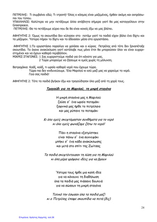 24
ΠΕΤΡΕΛΗΣ: Τι συµβαίνει εδώ; Τι ντροπή! Όλος ο κόσµος είναι µαζεµένος, ήρθαν ακόµη και εκπρόσω-
ποι του τύπου.
ΥΠΑΛΛΗΛΟΣ: Καλύτερα να µην πετάξουµε άλλα απόβλητα σήµερα γιατί θα µας καταγγείλουν στην
Greenpeace.
ΠΕΤΡΕΛΗΣ: Θα τα πετάξουµε αύριο που δε θα είναι κανείς έξω να µας βλέπει.
ΑΦΗΓΗΤΗΣ 2: Όµως τα σκουπίδια δεν κύλησαν στο ποτάµι γιατί τα παιδιά είχαν βάλει ένα δίχτυ και
τα µάζεψαν. Ύστερα πήραν το δίχτυ και το άδειασαν µέσα στο εργοστάσιο.
ΑΦΗΓΗΤΗΣ 1:Το εργοστάσιο παραλίγο να χαλάσει και ο κύριος Πετρέλης από τότε δεν ξαναπέταξε
σκουπίδια. Τα έκανε ανακύκλωση γιατί κατάλαβε πως µόνο έτσι θα µπορούσαν όλοι να είναι ευχαρι-
στηµένοι και να έχουν καθαρό περιβάλλον.
ΜΙΚΡΕΣ ΣΤΑΓΟΝΕΣ: 1 Σας ευχαριστούµε παιδιά για ότι κάνατε για µας.
2 Τώρα µπορούµε να ζήσουµε κι εµείς χωρίς τη µόλυνση.
Βατραχάκια: Κοάξ, κοάξ, τι ωραίο καθαρό νερό που έχουµε τώρα.
Τώρα πια δεν κινδυνεύουµε. ‘Ελα Μαριλού κι εσύ µαζί µας να χαρούµε το νερό.
Γεια σας παιδιά!
ΑΦΗΓΗΤΗΣ 2: Τότε τα παιδιά βγήκαν έξω και τραγούδησαν όλα µαζί από τη χαρά τους.
Τραγούδι για τη Μαριλού, τη µικρή σταγόνα
Η µικρή σταγόνα µας η Μαριλού
ζούσε σ` ένα ωραίο ποταµάκι
ξαφνικά µας ήρθε το πετρέλαιο
και µας ρύπανε το ποταµάκι
Κι όλο εµείς σκεφτόµασταν συνθήµατα για το νερό
κι όλο εµείς φωνάζαµε ζήτω το νερό!
Πάει η σταγόνα εξατµίστηκε
είναι πάνω σ` ένα συννεφάκι
µπήκε σ` ένα κάδο ανακύκλωσης
και µετά στο σπίτι της Ζωίτσας
Τα παιδιά σκεφτόντουσαν τη λύση για τη Μαριλού
κι όλη µέρα γράφανε ιδέες για να βρουν
Ύστερα τους ήρθε µια καλή ιδέα
για να κάνουνε τη διαδήλωση
όλα τα παιδιά µας πιάσανε δουλειά
για να σώσουν τη µικρή σταγόνα
Τελικά την έσωσαν όλα τα παιδιά µαζί
κι ο Πετρέλης έπαψε σκουπίδια να πετά (δις)
Επιμέλεια: Χρήστος Χαρμπής σελ.36
 