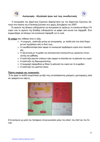 25
Απολογισµός- Αξιολόγηση έργου από τους εκπαιδευτικούς
Η συνεργασία του ∆ηµοτικού Σχολείου ∆ηµητριτσίου και του ∆ηµοτικού Σχολείου Λα-
τσιών στα πλαίσια του eTwinning ξεκίνησε στις αρχές ∆εκεµβρίου του 2007.
Το σχολείο της Κύπρου ενδιαφερόταν για συνεργασία σε σχέση µε το οικολογικό θέµα «Το
νερό» ενώ το σχολείο της Ελλάδας ενδιαφερόταν να γράψει από κοινού ένα παραµύθι. Έτσι
συµφωνήσαµε να κάνουµε ένα οικολογικό παραµύθι για το νερό.
Οι στόχοι που τέθηκαν ήταν οι εξής:
⇒ Η γνωριµία , ανάπτυξη φιλίας και συνεργασίας µε παιδιά από ένα πολύ διαφο-
ρετικό περιβάλλον από το δικό τους.
⇒ Η ευαισθητοποίηση όσον αφορά το οικολογικά προβλήµατα νερού στον πλανήτη
µας
⇒ Η εξοικείωση µε τη χρήση του ηλεκτρονικού υπολογιστή ως εργαλείου επικοι-
νωνίας και µάθησης.
⇒ Η ανάπτυξη σωστών στάσεων όσον αφορά τη σπατάλη και τη µόλυνση του νερού
⇒ Η ανάπτυξη της δηµιουργικότητας
⇒ Η συγγραφή παραµυθιού µε θέµα τη µόλυνση του νερού και τη λειψυδρία
⇒ Η ανάπτυξη του γραπτού λόγου
Πρώτη γνωριµία και επικοινωνία:
Στην αρχή τα παιδιά γνωρίστηκαν µεταξύ τους ανταλλάσσοντας µηνύµατα, φωτογραφίες αλλά
και γράµµατα και κάρτες.
Στη συνέχεια ως µέλη του twinspace επικοινωνούσαν µέσω του email, του chat και του fo-
rum.
Επιμέλεια: Χρήστος Χαρμπής σελ.37
 