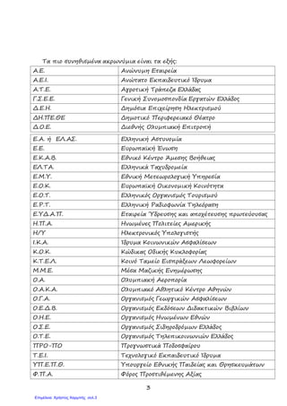 3
Τα πιο συνηθισµένα ακρωνύµια είναι τα εξής:
Α.Ε. Ανώνυµη Εταιρεία
Α.Ε.Ι. Ανώτατο Εκπαιδευτικό Ίδρυµα
Α.Τ.Ε. Αγροτική Τράπεζα Ελλάδας
Γ.Σ.Ε.Ε. Γενική Συνοµοσπονδία Εργατών Ελλάδος
∆.Ε.Η. ∆ηµόσια Επιχείρηση Ηλεκτρισµού
∆Η.ΠΕ.ΘΕ ∆ηµοτικό Περιφερειακό Θέατρο
∆.Ο.Ε. ∆ιεθνής Ολυµπιακή Επιτροπή
Ε.Α. ή ΕΛ.ΑΣ. Ελληνική Αστυνοµία
Ε.Ε. Ευρωπαϊκή Ένωση
Ε.Κ.Α.Β. Εθνικό Κέντρο Άµεσης Βοήθειας
ΕΛ.ΤΑ. Ελληνικά Ταχυδροµεία
Ε.Μ.Υ. Εθνική Μετεωρολογική Υπηρεσία
Ε.Ο.Κ. Ευρωπαϊκή Οικονοµική Κοινότητα
Ε.Ο.Τ. Ελληνικός Οργανισµός Τουρισµού
Ε.Ρ.Τ. Ελληνική Ραδιοφωνία Τηλεόραση
Ε.Υ∆.Α.Π. Εταιρεία Ύδρευσης και αποχέτευσης πρωτεύουσας
Η.Π.Α. Ηνωµένες Πολιτείες Αµερικής
Η/Υ Ηλεκτρονικός Υπολογιστής
Ι.Κ.Α. Ίδρυµα Κοινωνικών Ασφαλίσεων
Κ.Ο.Κ. Κώδικας Οδικής Κυκλοφορίας
Κ.Τ.Ε.Λ. Κοινό Ταµείο Εισπράξεων Λεωφορείων
Μ.Μ.Ε. Μέσα Μαζικής Ενηµέρωσης
Ο.Α. Ολυµπιακή Αεροπορία
Ο.Α.Κ.Α. Ολυµπιακό Αθλητικό Κέντρο Αθηνών
Ο.Γ.Α. Οργανισµός Γεωργικών Ασφαλίσεων
Ο.Ε.∆.Β. Οργανισµός Εκδόσεων ∆ιδακτικών Βιβλίων
Ο.Η.Ε. Οργανισµός Ηνωµένων Εθνών
Ο.Σ.Ε. Οργανισµός Σιδηροδρόµων Ελλάδος
Ο.Τ.Ε. Οργανισµός Τηλεπικοινωνιών Ελλάδος
ΠΡΟ-ΠΟ Προγνωστικά Ποδοσφαίρου
Τ.Ε.Ι. Τεχνολογικό Εκπαιδευτικό Ίδρυµα
ΥΠ.Ε.Π.Θ. Υπουργείο Εθνικής Παιδείας και Θρησκευµάτων
Φ.Π.Α. Φόρος Προστιθέµενης Αξίας
Επιμέλεια: Χρήστος Χαρμπής σελ.3
 