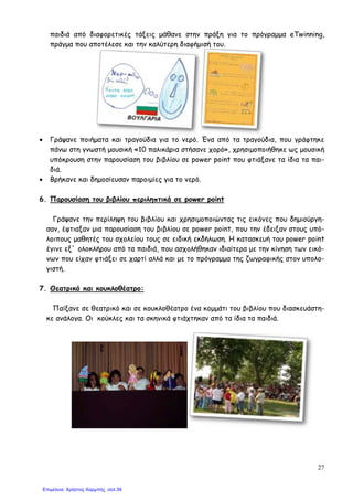 27
παιδιά από διαφορετικές τάξεις µάθανε στην πράξη για το πρόγραµµα eTwinning,
πράγµα που αποτέλεσε και την καλύτερη διαφήµισή του.
• Γράψανε ποιήµατα και τραγούδια για το νερό. Ένα από τα τραγούδια, που γράφτηκε
πάνω στη γνωστή µουσική «10 παλικάρια στήσανε χορό», χρησιµοποιήθηκε ως µουσική
υπόκρουση στην παρουσίαση του βιβλίου σε power point που φτιάξανε τα ίδια τα παι-
διά.
• Βρήκανε και δηµοσίευσαν παροιµίες για το νερό.
6. Παρουσίαση του βιβλίου περιληπτικά σε power point
Γράψανε την περίληψη του βιβλίου και χρησιµοποιώντας τις εικόνες που δηµιούργη-
σαν, έφτιαξαν µια παρουσίαση του βιβλίου σε power point, που την έδειξαν στους υπό-
λοιπους µαθητές του σχολείου τους σε ειδική εκδήλωση. Η κατασκευή του power point
έγινε εξ` ολοκλήρου από τα παιδιά, που ασχολήθηκαν ιδιαίτερα µε την κίνηση των εικό-
νων που είχαν φτιάξει σε χαρτί αλλά και µε το πρόγραµµα της ζωγραφικής στον υπολο-
γιστή.
7. Θεατρικό και κουκλοθέατρο:
Παίξανε σε θεατρικό και σε κουκλοθέατρο ένα κοµµάτι του βιβλίου που διασκευάστη-
κε ανάλογα. Οι κούκλες και τα σκηνικά φτιάχτηκαν από τα ίδια τα παιδιά.
Επιμέλεια: Χρήστος Χαρμπής σελ.39
 