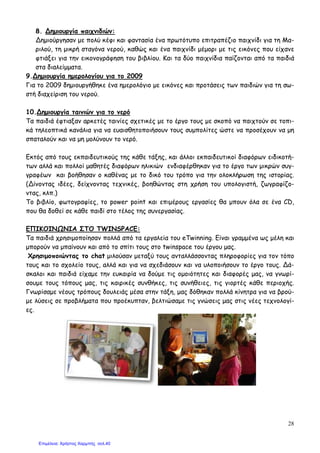 28
8. ∆ηµιουργία παιχνιδιών:
∆ηµιούργησαν µε πολύ κέφι και φαντασία ένα πρωτότυπο επιτραπέζιο παιχνίδι για τη Μα-
ριλού, τη µικρή σταγόνα νερού, καθώς και ένα παιχνίδι µέµορι µε τις εικόνες που είχανε
φτιάξει για την εικονογράφηση του βιβλίου. Και τα δύο παιχνίδια παίζονται από τα παιδιά
στα διαλείµµατα.
9.∆ηµιουργία ηµερολογίου για το 2009
Για το 2009 δηµιουργήθηκε ένα ηµερολόγιο µε εικόνες και προτάσεις των παιδιών για τη σω-
στή διαχείριση του νερού.
10.∆ηµιουργία ταινιών για το νερό
Τα παιδιά έφτιαξαν αρκετές ταινίες σχετικές µε το έργο τους µε σκοπό να παιχτούν σε τοπι-
κά τηλεοπτικά κανάλια για να ευαισθητοποιήσουν τους συµπολίτες ώστε να προσέχουν να µη
σπαταλούν και να µη µολύνουν το νερό.
Εκτός από τους εκπαιδευτικούς της κάθε τάξης, και άλλοι εκπαιδευτικοί διαφόρων ειδικοτή-
των αλλά και πολλοί µαθητές διαφόρων ηλικιών ενδιαφέρθηκαν για το έργο των µικρών συγ-
γραφέων και βοήθησαν ο καθένας µε το δικό του τρόπο για την ολοκλήρωση της ιστορίας.
(∆ίνοντας ιδέες, δείχνοντας τεχνικές, βοηθώντας στη χρήση του υπολογιστή, ζωγραφίζο-
ντας, κλπ.)
Το βιβλίο, φωτογραφίες, το power point και επιµέρους εργασίες θα µπουν όλα σε ένα CD,
που θα δοθεί σε κάθε παιδί στο τέλος της συνεργασίας.
ΕΠΙΚΟΙΝ ΝΙΑ ΣΤΟ TWINSPACE:
Τα παιδιά χρησιµοποίησαν πολλά από τα εργαλεία του eTwinning. Είναι γραµµένα ως µέλη και
µπορούν να µπαίνουν και από το σπίτι τους στο twinspace του έργου µας.
Χρησιµοποιώντας το chat µιλούσαν µεταξύ τους ανταλλάσσοντας πληροφορίες για τον τόπο
τους και το σχολείο τους, αλλά και για να σχεδιάσουν και να υλοποιήσουν το έργο τους. ∆ά-
σκαλοι και παιδιά είχαµε την ευκαιρία να δούµε τις οµοιότητες και διαφορές µας, να γνωρί-
σουµε τους τόπους µας, τις καιρικές συνθήκες, τις συνήθειες, τις γιορτές κάθε περιοχής.
Γνωρίσαµε νέους τρόπους δουλειάς µέσα στην τάξη, µας δόθηκαν πολλά κίνητρα για να βρού-
µε λύσεις σε προβλήµατα που προέκυπταν, βελτιώσαµε τις γνώσεις µας στις νέες τεχνολογί-
ες.
Επιμέλεια: Χρήστος Χαρμπής σελ.40
 