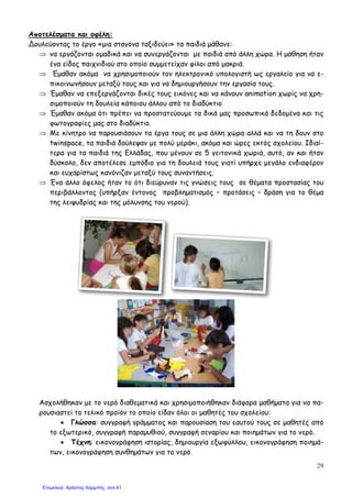 29
Αποτελέσµατα και οφέλη:
∆ουλεύοντας το έργο «µια σταγόνα ταξιδεύει» τα παιδιά µάθανε:
⇒ να εργάζονται οµαδικά και να συνεργάζονται µε παιδιά από άλλη χώρα. Η µάθηση ήταν
ένα είδος παιχνιδιού στο οποίο συµµετείχαν φίλοι από µακριά.
⇒ Έµαθαν ακόµα να χρησιµοποιούν τον ηλεκτρονικό υπολογιστή ως εργαλείο για να ε-
πικοινωνήσουν µεταξύ τους και για να δηµιουργήσουν την εργασία τους.
⇒ Έµαθαν να επεξεργάζονται δικές τους εικόνες και να κάνουν animation χωρίς να χρη-
σιµοποιούν τη δουλεία κάποιου άλλου από το διαδύκτιο
⇒ Έµαθαν ακόµα ότι πρέπει να προστατεύουµε τα δικά µας προσωπικά δεδοµένα και τις
φωτογραφίες µας στο διαδύκτιο.
⇒ Με κίνητρο να παρουσιάσουν τα έργα τους σε µια άλλη χώρα αλλά και να τη δουν στο
twinspace, τα παιδιά δούλεψαν µε πολύ µεράκι, ακόµα και ώρες εκτός σχολείου. Ιδιαί-
τερα για τα παιδιά της Ελλάδας, που µένουν σε 5 γειτονικά χωριά, αυτό, αν και ήταν
δύσκολο, δεν αποτέλεσε εµπόδιο για τη δουλειά τους γιατί υπήρχε µεγάλο ενδιαφέρον
και ευχαρίστως κανόνιζαν µεταξύ τους συναντήσεις.
⇒ Ένα άλλο όφελος ήταν το ότι διεύρυναν τις γνώσεις τους σε θέµατα προστασίας του
περιβάλλοντος (υπήρξαν έντονος προβληµατισµός – προτάσεις – δράση για το θέµα
της λειψυδρίας και της µόλυνσης του νερού).
Ασχολήθηκαν µε το νερό διαθεµατικά και χρησιµοποιήθηκαν διάφορα µαθήµατα για να πα-
ρουσιαστεί το τελικό προϊόν το οποίο είδαν όλοι οι µαθητές του σχολείου:
• Γλώσσα: συγγραφή γράµµατος και παρουσίαση του εαυτού τους σε µαθητές από
το εξωτερικό, συγγραφή παραµυθιού, συγγραφή σεναρίου και ποιηµάτων για το νερό.
• Τέχνη: εικονογράφηση ιστορίας, δηµιουργία εξωφύλλου, εικονογράφηση ποιηµά-
των, εικονογράφηση συνθηµάτων για το νερό
Επιμέλεια: Χρήστος Χαρμπής σελ.41
 