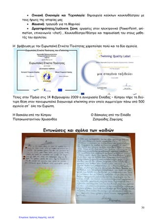 30
• Οικιακή Οικονοµία και Τεχνολογία: δηµιουργία κούκλων κουκλοθέατρου µε
τους ήρωες της ιστορίας µας
• Μουσική: τραγούδι για τη Μαριλού
• ∆ραστηριότητες/ευέλικτη ζώνη: εργασίες στον ηλεκτρονικό (PowerPoint, ani-
mation, επικοινωνία –chat) , Κουκλοθέατρο/θέατρο και παρουσίασή του στους µαθη-
τές του σχολείου.
Η βράβευση µε την Ευρωπαϊκή Ετικέτα Ποιότητας χαροποίησε πολύ και τα δύο σχολεία.
Τέλος στην Πράγα στις 14 Φεβρουαρίου 2009 η συνεργασία Ελλάδας – Κύπρου πήρε τη δεύ-
τερη θέση στον πανευρωπαϊκό διαγωνισµό etwinning στον οποίο συµµετείχαν πάνω από 500
σχολεία απ` όλη την Ευρώπη.
Η δασκάλα από την Κύπρου Ο δάσκαλος από την Ελλάδα
Παπακωνσταντίνου Χρυσανθέα Ζαπρούδης Ζαφείρης
Εντυπώσεις και σχόλια των παιδιών
Επιμέλεια: Χρήστος Χαρμπής σελ.42
 