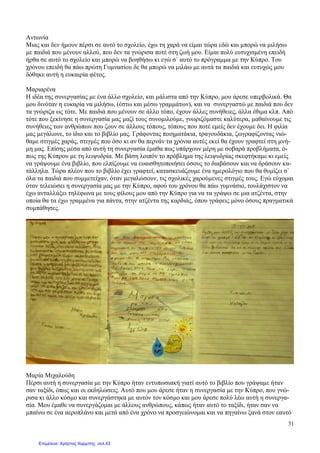 31
Αντωνία
Μιας και δεν ήµουν πέρσι σε αυτό το σχολείο, έχω τη χαρά να είµαι τώρα εδώ και µπορώ να µιλήσω
µε παιδιά που µένουν αλλού, που δεν τα γνώρισα ποτέ στη ζωή µου. Είµαι πολύ ευτυχισµένη επειδή
ήρθα σε αυτό το σχολείο και µπορώ να βοηθήσω κι εγώ σ` αυτό το πρόγραµµα µε την Κύπρο. Του
χρόνου επειδή θα πάω πρώτη Γυµνασίου δε θα µπορώ να µιλάω µε αυτά τα παιδιά και ευτυχώς µου
δόθηκε αυτή η ευκαιρία φέτος.
Μαριαρένα
Η ιδέα της συνεργασίας µε ένα άλλο σχολείο, και µάλιστα από την Κύπρο, µου άρεσε υπερβολικά. Θα
µου δινόταν η ευκαρία να µιλήσω, (έστω και µέσω γραµµάτων), και να συνεργαστώ µε παιδιά που δεν
τα γνώριζα ως τότε. Με παιδιά που µένουν σε άλλο τόπο, έχουν άλλες συνήθειες, άλλα έθιµα κλπ. Από
τότε που ξεκίνησε η συνεργασία µας µαζί τους συνοµιλούµε, γνωριζόµαστε καλύτερα, µαθαίνουµε τις
συνήθειες των ανθρώπων που ζουν σε άλλους τόπους, τόπους που ποτέ εµείς δεν έχουµε δει. Η φιλία
µας µεγάλωνε, το ίδιο και το βιβλίο µας. Γράφοντας ποιηµατάκια, τραγουδάκια, ζωγραφίζοντας νιώ-
θαµε στιγµές χαράς, στιγµές που όσο κι αν θα περνάν τα χρόνια αυτές εκεί θα έχουν γραφτεί στη µνή-
µη µας. Επίσης µέσα από αυτή τη συνεργασία έµαθα πως υπάρχουν µέρη µε σοβαρά προβλήµατα, ό-
πως της Κύπρου µε τη λειψυδρία. Με βάση λοιπόν το πρόβληµα της λειψυδρίας σκεφτήκαµε κι εµείς
να γράψουµε ένα βιβλίο, που ελπίζουµε να ευαισθητοποιήσει όσους το διαβάσουν και να δράσουν κα-
τάλληλα. Τώρα πλέον που το βιβλίο έχει γραφτεί, κατασκευάζουµε ένα ηµερολόγιο που θα θυµίζει σ`
όλα τα παιδιά που συµµετείχαν, όταν µεγαλώσουν, τις σχολικές χαρούµενες στιγµές τους. Εγώ εύχοµαι
όταν τελειώσει η συνεργασία µας µε την Κύπρο, αφού του χρόνου θα πάω γυµνάσιο, τουλάχιστον να
έχω ανταλλάξει τηλέφωνα µε τους φίλους µου από την Κύπρο για να τα γράψω σε µια ατζέντα, στην
οποία θα τα έχω γραµµένα για πάντα, στην ατζέντα της καρδιάς, όπου γράφεις µόνο όσους πραγµατικά
συµπάθησες.
Μαρία Μιχαλούδη
Πέρσι αυτή η συνεργασία µε την Κύπρο ήταν εντυπωσιακή γιατί αυτό το βιβλίο που γράψαµε ήταν
σαν ταξίδι, όπως και οι εκδηλώσεις. Αυτό που µου άρεσε ήταν η συνεργασία µε την Κύπρο, που γνώ-
ρισα κι άλλο κόσµο και συνεργάστηκα µε αυτόν τον κόσµο και µου άρεσε πολύ λέω αυτή η συνεργα-
σία. Μου έµαθε να συνεργάζοµαι µε άλλους ανθρώπους, κάπως ήταν αυτό το ταξίδι, ήταν σαν να
µπαίνω σε ένα αεροπλάνο και µετά από ένα χρόνο να προσγειώνοµαι και να πηγαίνω ξανά στον εαυτό
Επιμέλεια: Χρήστος Χαρμπής σελ.43
 