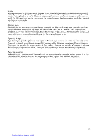 34
Βούλα
Είχα την ευκαιρία να γνωρίσω έθιµα, φαγητά, νέους ανθρώπους και έτσι έκανα καινούργιους φίλους
που δε θα τους ξεχάσω ποτέ. Το θέµα που µας απασχόλησε ήταν οικολογικό και µε ευαισθητοποίησε
πολύ. Θα ήθελα να συνεχιστεί η συνεργασία και του χρόνου που θα πάω γυµνάσιο και δε θα έχω αυτή
την ξεχωριστή ευκαιρία.
Βίκτωρ- Ζωή
Πέρσι είχαµε την τιµή να συνεργαστούµε µε τα παιδιά της Κύπρου. Έτσι κάναµε γνωριµίες και όταν
είχαµε γνωριστεί γράψαµε το βιβλίο µε τον τίτλο «ΜΙΑ ΣΤΑΓΟΝΑ ΤΑΞΙ∆ΕΥΕΙ». Zωγραφίζαµε,
γράφαµε, µιλούσαµε και διασκεδάζαµε. Τώρα τελειώσαµε το βιβλίο αλλά συνεχίζουµε να µιλάµε. Χά-
ρηκα πολύ που συνεργαστήκαµε µαζί τους, δεν θα τους ξεχάσουµε ποτέ.
Χρήστος Βλάχος
Εγώ έκανα φιλίες και θα ήθελα να επισκεφτώ τα Λατσιά, τη Λευκωσία και να τα γνωρίσω από κοντά
όλα αυτά τα παιδιά που γράφαµε εδώ και δύο χρόνια σχεδόν. Κάνουµε τώρα ηµερολόγιο, έχουµε και
ζωγραφιές και πιστεύω ότι το ηµερολόγιο θα βγει το ίδιο καλό σαν την ιστορία. Μ` αρέσει το µήνυµα
που περνάµε µε την ιστορία για τη λειψυδρία. Μου άρεσε πάρα πολύ η συνεργασία µε την Κύπρο.
Χρήστος Σαµαράς
Θέλω πάρα πολύ να πάω στην Κύπρο εκδροµή για να γνωρίσω όλα τα παιδιά από τα Λατσιά ή να έρ-
θουν αυτοί εδώ, κάναµε µαζί ένα πολύ ωραίο βιβλίο που λέγεται «µια σταγόνα ταξιδεύει».
Επιμέλεια: Χρήστος Χαρμπής σελ.46
 