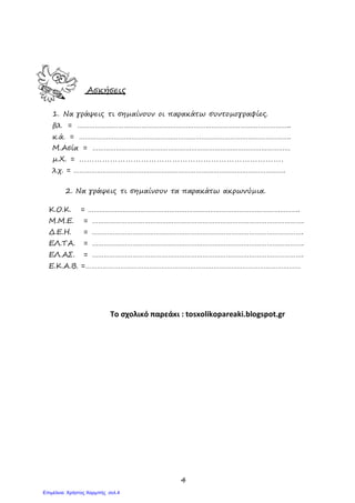 4
Ασκήσεις
1. Να γράψεις τι σηµαίνουν οι παρακάτω συντοµογραφίες.
βλ. = ………………………………………………………………………………………………..
κ.ά. = ……………………………………………………………………………………………….
Μ.Ασία = …………………………………………………………………………………………
µ.Χ. = …………………………………………………………………….
λ.χ. = ……………………………………………………………………………………………….
2. Να γράψεις τι σηµαίνουν τα παρακάτω ακρωνύµια.
Κ.Ο.Κ. = ……………………………………………………………………………………………….
Μ.Μ.Ε. = ……………………………………………………………………………………………….
∆.Ε.Η. = ……………………………………………………………………………………………….
ΕΛ.ΤΑ. = ……………………………………………………………………………………………….
ΕΛ.ΑΣ. = ……………………………………………………………………………………………….
Ε.Κ.Α.Β. =…………………………………………………………………………………………………
Το σχολικό παρεάκι : tosxolikopareaki.blogspot.gr
Επιμέλεια: Χρήστος Χαρμπής σελ.4
 