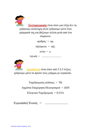 ΢πληνκνγξαθία είλαη όηαλ κηα ιέμε δελ ηε
γξάθνπκε νιόθιεξε αιιά γξάθνπκε κόλν ιίγα
γξάκκαηά ηεο θαη βάδνπκε ηειεία κεηά από έλα
ζύκθσλν.
αξηζκόο = αξ.
ηειέθσλν = ηει.
κέηξν = κ.
δειαδή = ...............................
Αξηηθόιεμα είλαη όηαλ από 2 ή 3 ιέμεηο
γξάθνπκε κόλν ην πξώην ηνπο γξάκκα κε θεθαιαίν.
Σαρπδξνκηθόο θώδηθαο = ΣΚ
Γεκόζηα Δπηρείξεζε Ηιεθηξηζκνύ = ΓΔΗ
Διιεληθά Σαρπδξνκεία = ΔΛΣΑ
Δπξσπατθή Έλσζε = ..............................
Επιμέλεια: Χρήστος Χαρμπής σελ.5
eva-edu
 