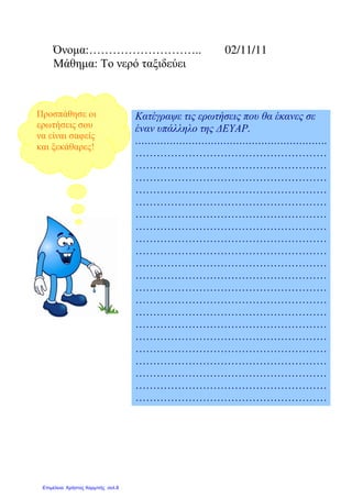 Όνοµα:……………………….. 02/11/11
Μάθηµα: Το νερό ταξιδεύει
Κατέγραψε τις ερωτήσεις που θα έκανες σε
έναν υπάλληλο της ∆ΕΥΑΡ.
…………………………………………………….
………………………………………………
………………………………………………
………………………………………………
………………………………………………
………………………………………………
………………………………………………
………………………………………………
………………………………………………
………………………………………………
………………………………………………
………………………………………………
………………………………………………
………………………………………………
………………………………………………
………………………………………………
………………………………………………
………………………………………………
………………………………………………
………………………………………………
………………………………………………
………………………………………………
Προσπάθησε οι
ερωτήσεις σου
να είναι σαφείς
και ξεκάθαρες!
Επιμέλεια: Χρήστος Χαρμπής σελ.8
Μαριάνθη Χαλκίτη
 