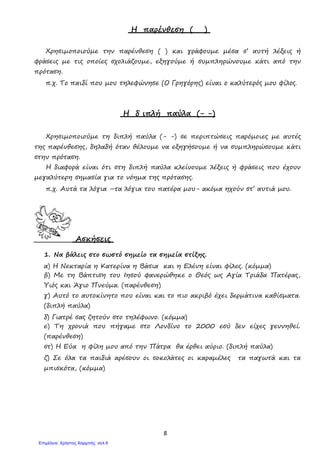 8
Η παρένθεση ( )
Χρησιμοποιούμε την παρένθεση ( ) και γράφουμε μέσα σ’ αυτή λέξεις ή
φράσεις με τις οποίες σχολιάζουμε, εξηγούμε ή συμπληρώνουμε κάτι από την
πρόταση.
π.χ. Το παιδί που μου τηλεφώνησε (Ο Γρηγόρης) είναι ο καλύτερός μου φίλος.
Η δ ιπλή παύλα (- -)
Χρησιμοποιούμε τη διπλή παύλα (- -) σε περιπτώσεις παρόμοιες με αυτές
της παρένθεσης, δηλαδή όταν θέλουμε να εξηγήσουμε ή να συμπληρώσουμε κάτι
στην πρόταση.
Η διαφορά είναι ότι στη διπλή παύλα κλείνουμε λέξεις ή φράσεις που έχουν
μεγαλύτερη σημασία για το νόημα της πρότασης.
π.χ. Αυτά τα λόγια –τα λόγια του πατέρα μου- ακόμα ηχούν στ’ αυτιά μου.
Ασκήσεις
1. Να βάλεις στο σωστό σημείο τα σημεία στίξης.
α) Η Νεκταρία η Κατερίνα η Βάσια και η Ελένη είναι φίλες. (κόμμα)
β) Με τη Βάπτιση του Ιησού φανερώθηκε ο Θεός ως Αγία Τριάδα Πατέρας,
Υιός και Άγιο Πνεύμα. (παρένθεση)
γ) Αυτό το αυτοκίνητο που είναι και το πιο ακριβό έχει δερμάτινα καθίσματα.
(διπλή παύλα)
δ) Γιατρέ σας ζητούν στο τηλέφωνο. (κόμμα)
ε) Τη χρονιά που πήγαμε στο Λονδίνο το 2000 εσύ δεν είχες γεννηθεί.
(παρένθεση)
στ) Η Εύα η φίλη μου από την Πάτρα θα έρθει αύριο. (διπλή παύλα)
ζ) Σε όλα τα παιδιά αρέσουν οι σοκολάτες οι καραμέλες τα παγωτά και τα
μπισκότα, (κόμμα)
Επιμέλεια: Χρήστος Χαρμπής σελ.9
 