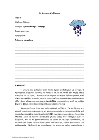 2o Κριτήριο Αξιολόγησης
Τάξη: Δ΄
Μάθημα: Γλώσσα
Ενότητα: 2η Ρώτα το νερό... τι τρέχει
Ονοματεπώνυμο:
Ημερομηνία:
Α. Ακούω και γράφω
.........................................................................................................................................
.........................................................................................................................................
.........................................................................................................................................
.........................................................................................................................................
.........................................................................................................................................
.........................................................................................................................................
.........................................................................................................................................
.........................................................................................................................................
.........................................................................................................................................
.........................................................................................................................................
.........................................................................................................................................
.........................................................................................................................................
.........................................................................................................................................
.........................................................................................................................................
Β. ΚΕΙΜΕΝΟ
Η ιστορία του ανθρώπου ήταν πάντα άμεσα συνδεδεμένη με το νερό. Ο
πρωτόγονος άνθρωπος φρόντιζε να κατοικεί και να ζει κοντά στις πηγές, στους
ποταμούς και τις λίμνες. Όλοι οι μεγάλοι αρχαίοι πολιτισμοί άνθισαν γενικώς κατά
μήκος των μεγάλων ποταμών, όπως ο αιγυπτιακός κατασκευάζοντας φράγματα και
κάθε είδους υδρευτικά συστήματα εξασφαλίζει το απαραίτητο νερό και πολλές
φορές το φέρνει κοντά του από αρκετά μακρινές αποστάσεις.
Αντιμετωπίζουμε όμως ένα πολύ σοβαρό πρόβλημα. Τα αποθέματα του
γλυκού νερού που υπάρχουν στη γη και που μπορούν να χρησιμοποιηθούν από
τους ανθρώπους είναι λιγοστά, μόλις το 0,01% των νερών, αλμυρών και γλυκών του
πλανήτη. Αυτά τα λιγοστά αποθέματα γλυκού νερού που υπάρχουν εμείς οι
άνθρωποι, αντί να τα χρησιμοποιούμε με μέτρο για να μην εξαντληθούν, τις
περισσότερες φορές τα σπαταλάμε χωρίς κανένα μέτρο, κυρίως για πότισμα των
καλλιεργειών (άρδευση), με αποτέλεσμα να μειώνεται ακόμη περισσότερο η
Επιμέλεια: Χρήστος Χαρμπής σελ.99
 