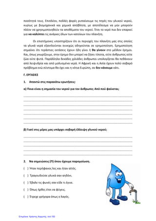 ποσότητά τους. Επιπλέον, πολλές φορές ρυπαίνουμε τις πηγές του γλυκού νερού,
κυρίως με βιομηχανικά και χημικά απόβλητα, με αποτέλεσμα να μην μπορούν
πλέον να χρησιμοποιηθούν τα αποθέματα του νερού. Έτσι το νερό πια δεν επαρκεί
για να καλύπτει τις ανάγκες όλων των κατοίκων του πλανήτη.
Οι επιστήμονες υποστηρίζουν ότι οι περιοχές του πλανήτη μας στις οποίες
τα γλυκά νερά εξαντλούνται συνεχώς οδηγούνται σε ερημοποίηση. Ερημοποίηση
σημαίνει ότι τεράστιες εκτάσεις έχουν ήδη γίνει ή θα γίνουν στο μέλλον έρημοι.
Και, όπως γνωρίζουμε, στην έρημο δεν μπορεί να ζήσει τίποτα, ούτε άνθρωπος ούτε
ζώα ούτε φυτά. Παράλληλα δεκάδες χιλιάδες άνθρωποι υπολογίζεται θα πεθάνουν
από λειψυδρία και από μολυσμένα νερά. Η Αφρική και η Ασία έχουν πολύ σοβαρό
πρόβλημα ενώ σύντομα θα έχει και η νότια Ευρώπη, αν δεν κάνουμε κάτι.
Γ. ΕΡΓΑΣΙΕΣ
1. Απαντώ στις παρακάτω ερωτήσεις:
α) Ποια είναι η σημασία του νερού για τον άνθρωπο; Από πού φαίνεται;
.........................................................................................................................................
.........................................................................................................................................
.........................................................................................................................................
.........................................................................................................................................
.........................................................................................................................................
.........................................................................................................................................
.........................................................................................................................................
β) Γιατί στις μέρες μας υπάρχει σοβαρή έλλειψη γλυκού νερού;
.........................................................................................................................................
.........................................................................................................................................
.........................................................................................................................................
.........................................................................................................................................
.........................................................................................................................................
2. Να σημειώσεις (Π) όπου έχουμε παρομοίωση.
( ) Ήταν περήφανος λες και ήταν αϊτός.
( ) Τραγουδούσε γλυκά σαν αηδόνι.
( ) Έβαλε τις φωνές σαν είδε τι έγινε.
( ) Όπως ήρθες έτσι να φύγεις.
( ) Έτρεχε γρήγορα όπως ο λαγός.
Επιμέλεια: Χρήστος Χαρμπής σελ.100
 