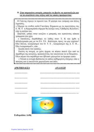  Στην παρακάτω ιστορία, μπορείτε να βρείτε τα αρκτικόλεξα και
να τα αναλύσετε στις λέξεις από τις οποίες προέρχονται;
ΑΡΚΤΙΚΟΛΕΞΑ ΑΝΑΛΥΣΗ
----------------- ------------------------------------------------- ----
----------------- ---------------------------------------------- ------
----------------- ----------------------------------------------- -----
----------------- ----------------------------------------------- -----
----------------- ------------------------------------------------ ---
Ευθυμιάδου Ανθή
Ο Γιάννης έτρωγε το πρωινό του. Η μητέρα του ετοίμαζε και άλλες
λιχουδιές.
« Σήμερα να ντυθείς καλά Γιαννάκη. Σύμφωνα με τις προγνώσεις της
Ε. Μ. Υ η θερμοκρασία σήμερα θα αγγίξει τους 5 βαθμούς Κελσίου»,
είπε η μητέρα του.
Ξαφνικά, μπήκε στην κουζίνα ο μπαμπάς του κρατώντας κάποια
γράμματα στο χέρι.
« Επιτέλους, διορθώθηκε το λάθος στον Τ. Κ και ήρθε η
αλληλογραφία μας με τα ΕΛ .ΤΑ . Καλύτερα, όμως, να μην ερχόταν!
Όλο δάνεια, λογαριασμοί του Ο. Τ. Ε , λογαριασμοί της Δ. Ε. Η…
Όλο λογαριασμοί!», είπε.
Σιωπή έπεσε στο τραπέζι.
Εκείνη τη στιγμή, το χιόνι άρχισε να πέφτει πυκνό έξω από το
παράθυρο της κουζίνας, προκαλώντας την οικογένεια να το θαυμάσει.
Όλοι πήγαν στο παράθυρο και έβλεπαν μαγεμένοι το όμορφο τοπίο.
« Τελικά η ευτυχία βρίσκεται σε απλές καθημερινές στιγμές» είπε ο
πατέρας και η οικογένεια χαμογέλασε και πάλι.
Επιμέλεια: Χρήστος Χαρμπής σελ.102
 