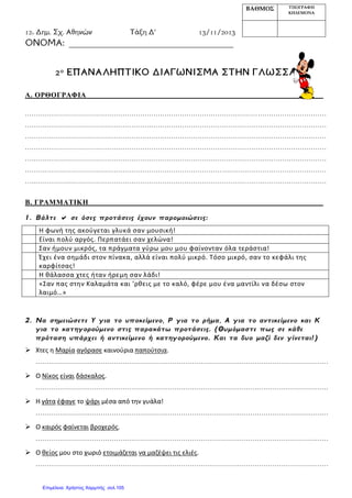 12o Δημ. Σχ. Αθηνών Τάξη Δ’ 13/11/2013
ΟΝΟΜΑ: _____________________________________
2ο ΕΠΑΝΑΛΗΠΤΙΚΟ ΔΙΑΓΩΝΙΣΜΑ ΣΤΗΝ ΓΛΩΣΣΑ
Α. ΟΡΘΟΓΡΑΦΙΑ
......................................................................................................... ...............................
........................................................................................................................................
........................................................................................................................................
........................................................................................................................................
........................................................................................................................................
......................................................................................... ...............................................
........................................................................................................................................
Β. ΓΡΑΜΜΑΤΙΚΗ
1. Βάλτε  σε όσες προτάσεις έχουν παρομοιώσεις:
Η φωνή της ακούγεται γλυκά σαν μουσική!
Είναι πολύ αργός. Περπατάει σαν χελώνα!
Σαν ήμουν μικρός, τα πράγματα γύρω μου μου φαίνονταν όλα τεράστια!
Έχει ένα σημάδι στον πίνακα, αλλά είναι πολύ μικρό. Τόσο μικρό, σαν το κεφάλι της
καρφίτσας!
Η θάλασσα χτες ήταν ήρεμη σαν λάδι!
«Σαν πας στην Καλαμάτα και ’ρθεις με το καλό, φέρε μου ένα μαντίλι να δέσω στον
λαιμό…»
2. Να σημειώσετε Υ για το υποκείμενο, Ρ για το ρήμα, Α για το αντικείμενο και Κ
για το κατηγορούμενο στις παρακάτω προτάσεις. (Θυμόμαστε πως σε κάθε
πρόταση υπάρχει ή αντικείμενο ή κατηγορούμενο. Και τα δυο μαζί δεν γίνεται!)
 Χτες η Μαρία αγόρασε καινούρια παπούτσια.
………………………………………………………………………………………………………………………
 Ο Νίκος είναι δάσκαλος.
………………………………………………………………………………………………………………………
 Η γάτα έφαγε το ψάρι μέσα από την γυάλα!
………………………………………………………………………………………………………………………
 Ο καιρός φαίνεται βροχερός.
………………………………………………………………………………………………………………………
 Ο θείος μου στο χωριό ετοιμάζεται να μαζέψει τις ελιές.
………………………………………………………………………………………………………………………
ΒΑΘΜΟΣ ΥΠΟΓΡΑΦΗ
ΚΗΔΕΜΟΝΑ
Επιμέλεια: Χρήστος Χαρμπής σελ.105
 