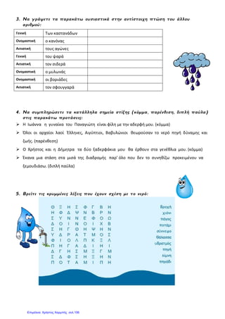 3. Να γράψετε τα παρακάτω ουσιαστικά στην αντίστοιχη πτώση του άλλου
αριθμού:
Γενική Των καστανάδων
Ονομαστική ο κανόνας
Αιτιατική τους αγώνες
Γενική του ψαρά
Αιτιατική τον σιδερά
Ονομαστική ο μυλωνάς
Ονομαστική οι βοριάδες
Αιτιατική τον σφουγγαρά
4. Να συμπληρώσετε τα κατάλληλα σημεία στίξης (κόμμα, παρένθεση, διπλή παύλα)
στις παρακάτω προτάσεις:
 Η Ιωάννα η γυναίκα του Παναγιώτη είναι φίλη με την αδερφή μου. (κόμμα)
 Όλοι οι αρχαίοι λαοί Έλληνες, Αιγύπτιοι, Βαβυλώνιοι θεωρούσαν το νερό πηγή δύναμης και
ζωής. (παρένθεση)
 Ο Χρήστος και η Δήμητρα τα δύο ξαδερφάκια μου θα έρθουν στα γενέθλια μου. (κόμμα)
 Έκανα μια στάση στα μισά της διαδρομής παρ’ όλο που δεν το συνηθίζω προκειμένου να
ξεμουδιάσω. (διπλή παύλα)
5. Βρείτε τις κρυμμένες λέξεις που έχουν σχέση με το νερό:
Επιμέλεια: Χρήστος Χαρμπής σελ.106
 