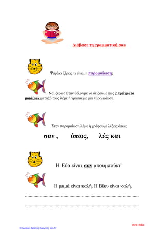 Δηάβαζε ηε γξακκαηηθή ζνπ
Φαξάθη μέξεηο ηη είλαη ε παξνκνίσζε;
Ναη μέξσ! Όηαλ ζέινπκε λα δείμνπκε πσο 2 πξάγκαηα
κνηάδνπλ κεηαμύ ηνπο ιέκε ή γξάθνπκε κηα παξνκνίσζε.
΢ηελ παξνκνίσζε ιέκε ή γξάθνπκε ιέμεηο όπσο
ζαλ , όπσο, ιέο θαη
Η Δύα είλαη ζαλ κπνπκπνύθη!
Η κακά είλαη θαιή. Η Βίθπ είλαη θαιή.
............................................................................................
............................................................................................
eva-edu
Επιμέλεια: Χρήστος Χαρμπής σελ.17
 