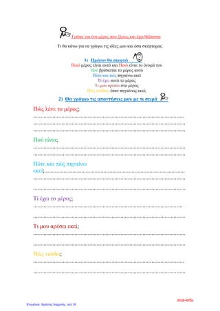 Γξάςε γηα έλα κέξνο πνπ μέξεηο θαη έρεη ζάιαζζα
Ση ζα θάλσ γηα λα γξάςσ ηηο ηδέεο κνπ θαη όζα ζθέθηνκαη;
1) Πξώηνλ ζα ζθεθηώ
Πνηό κέξνο είλαη απηό θαη Πνηό είλαη ην όλνκά ηνπ
Πνύ βξίζθεηαη ην κέξνο απηό
Πόηε θαη πώο πεγαίλσ εθεί
Σί έρεη απηό ην κέξνο
Ση κνπ αξέζεη ζην κέξνο
Πώο ληώζεηο όηαλ πεγαίλεηο εθεί;
2) Θα γξάςσ ηηο απαληήζεηο κνπ κε ηη ζεηξά
Πώο ιέλε ην κέξνο;
......................................................................................................
.......................................................................................................
.......................................................................................................
Πνύ είλαη;
.......................................................................................................
.......................................................................................................
Πόηε θαη πώο πεγαίλσ
εθεί;...............................................................................................
.......................................................................................................
.......................................................................................................
Σί έρεη ην κέξνο;
.....................................................................................................
.......................................................................................................
Ση κνπ αξέζεη εθεί;
.......................................................................................................
.......................................................................................................
Πώο ληώζσ;
......................................................................................................
.......................................................................................................
eva-edu
Επιμέλεια: Χρήστος Χαρμπής σελ.18
 