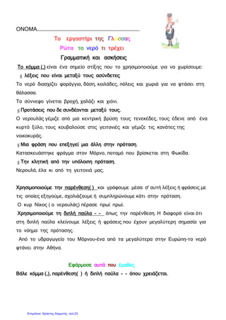ΟΝΟΜΑ……………………………………………………………………………………..
Το εργαστήρι της Γλώσσας
Ρώτα το νερό τι τρέχει
Γραμματική και ασκήσεις
Το κόμμα (,) είναι ένα σημείο στίξης που το χρησιμοποιούμε για να χωρίσουμε:
 λέξεις που είναι μεταξύ τους ασύνδετες
Το νερό διασχίζει φαράγγια, δάση, κοιλάδες, πόλεις και χωριά για να φτάσει στη
θάλασσα.
Το σύννεφο γίνεται βροχή, χαλάζι και χιόνι.
Προτάσεις που δε συνδέονται μεταξύ τους.
Ο νερουλάς γέμιζε από μια κεντρική βρύση τους τενεκέδες, τους έδενε από ένα
κυρτό ξύλο, τους κουβαλούσε στις γειτονιές και γέμιζε τις κανάτες της
νοικοκυράς.
Μια φράση που επεξηγεί μια άλλη στην πρόταση.
Κατασκευάστηκε φράγμα στον Μόρνο, ποταμό που βρίσκεται στη Φωκίδα.
Την κλητική από την υπόλοιπη πρόταση.
Νερουλά, έλα κι από τη γειτονιά μας.
Χρησιμοποιούμε την παρένθεση( ) και γράφουμε μέσα σ' αυτή λέξεις ή φράσεις με
τις οποίες εξηγούμε, σχολιάζουμε ή συμπληρώνουμε κάτι στην πρόταση.
Ο κυρ Νίκος ( ο νερουλάς) πέρασε πρωί πρωί.
Χρησιμοποιούμε τη διπλή παύλα - - όπως την παρένθεση. Η διαφορά είναι ότι
στη διπλή παύλα κλείνουμε λέξεις ή φράσεις που έχουν μεγαλύτερη σημασία για
το νόημα της πρότασης.
Από το υδραγωγείο του Μόρνου-ένα από τα μεγαλύτερα στην Ευρώπη-το νερό
φτάνει στην Αθήνα.
Εφάρμοσε αυτά που έμαθες
Βάλε κόμμα (,), παρένθεση( ) ή διπλή παύλα - - όπου χρειάζεται.
Επιμέλεια: Χρήστος Χαρμπής σελ.23
 