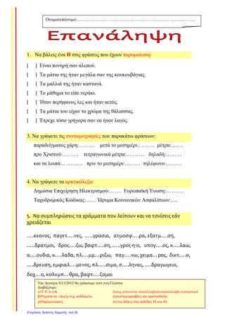 1. Να βάλεις ένα Π στις φράσεις που έχουν παροµοίωση:
[ ] Είναι πονηρή σαν αλεπού.
[ ] Τα µάτια της ήταν µεγάλα σαν της κουκουβάγιας.
[ ] Τα µαλλιά της ήταν καστανά.
[ ] Το µάθηµα το είπε νεράκι.
[ ] Ήταν περήφανος λες και ήταν αετός.
[ ] Τα µάτια του είχαν το χρώµα της θάλασσας.
[ ] Έτρεχε τόσο γρήγορα σαν να ήταν λαγός.
3. Να γράψετε τις συντοµογραφίες των παρακάτω φράσεων:
παραδείγµατος χάρη:……… µετά το µεσηµέρι:……… µέτρα:…….
προ Χριστού:……… τετραγωνικά µέτρα:……….. δηλαδή:………
και τα λοιπά:………… πριν το µεσηµέρι:……… τηλέφωνο:………
4. Να γράψετε τα αρκτικόλεξα:
∆ηµόσια Επιχείρηση Ηλεκτρισµού:……. Ευρωπαϊκή Ένωση:……….
Ταχυδροµικός Κώδικας:…… Ίδρυµα Κοινωνικών Ασφαλίσεων:….
5. Να συμπληρώσεις τα γράμματα που λείπουν και να τονίσεις εάν
χρειάζεται
….κεανος, παγετ….νες, …..γρασια, ατμοσφ….ρα, εξατμ….ση,
…..δρατμοι, δρος….ζω, βαφτ….ση, …..γρος-η-ο, υπογ….ος, κ….λαω,
α….ουδια, κ….λαδα, πλ….μμ…ριζω, παγ….νω, χειμα…ρος, δικτ….ο,
….δρευση, εμφιαλ….μενος, πλ…..σιμο, σ….ληνας, ….δραγωγειο,
δοχ…ο, κολυμπ…θρα, βαφτ….ζομαι
Ονοµατεπώνυµο:……………………………………………………………………
………………………………
Την ∆ευτέρα 5/11/2012 θα γράψουµε τεστ στη Γλώσσα .
∆ιαβάζουµε:
α)Υ-Ρ-Α ή Κ δ)πως κλίνονται ισοσύλλαβα/ανισοσύλλαβα ουσιαστικά
β)Ρήματα σε –άω/ω π.χ. κολλάω/ω ε)συντομογραφίες και αρκτικόλεξα
γ)Παρομοιώσεις στ) τις λέξεις στις σελίδες 43 και 45
Επιμέλεια: Χρήστος Χαρμπής σελ.30
Τσαμπίκα Δρακιού
 