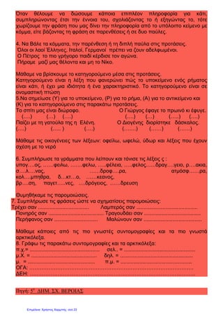 Όταν θέλουμε να δώσουμε κάποια επιπλέον πληροφορία για κάτι,
συμπληρώνοντας έτσι την έννοια του, σχολιάζοντας το ή εξηγώντας το, τότε
χωρίζουμε την φράση που μας δίνει την πληροφορία από το υπόλοιπο κείμενο με
κόμμα, είτε βάζοντας τη φράση σε παρενθέσεις ή σε δυο παύλες.
4. Να Βάλε τα κόμματα, την παρένθεση ή τη διπλή παύλα στις προτάσεις.
Όλοι οι λαοί Έλληνες, Ιταλοί, Γερμανοί πρέπει να ζουν αδελφωμένοι.
Ο Πέτρος το πιο γρήγορο παιδί κέρδισε τον αγώνα.
Πήραμε μαζί μας θέλοντα και μη το Νίκο.
Μάθαμε να βρίσκουμε το κατηγορούμενο μέσα στις προτάσεις.
Κατηγορούμενο είναι η λέξη που φανερώνει πώς το υποκείμενο ενός ρήματος
είναι κάτι, ή έχει μια ιδιότητα ή ένα χαρακτηριστικό. Το κατηγορούμενο είναι σε
ονομαστική πτώση
5.Να σημείωσε (Υ) για το υποκείμενο, (Ρ) για το ρήμα, (Α) για το αντικείμενο και
(Κ) για το κατηγορούμενο στις παρακάτω προτάσεις.
Το σπίτι μας είναι διώροφο. Ο Γιώργος έφαγε το πρωινό κι έφυγε.
(….) (…) (….) (….) (…) (…..) (….)
Παίζει με τη γατούλα της η Ελένη. Ο Διογένης διορίστηκε δάσκαλος.
(….) (….. ) (….) (…….) (……) (……)
Μάθαμε τις οικογένειες των λέξεων: οφείλω, ωφελώ, ύδωρ και λέξεις που έχουν
σχέση με το νερό
6. Συμπλήρωσε τα γράμματα που λείπουν και τόνισε τις λέξεις ς :
υπογ….ος, ……φειλω, …….φελω, …..φέλεια, …..φελος.…..δραγ….γειο, ρ….ακια,
σ….λ….νας, ……δροφ….ρα, ατμόσφ……ρα,
κολ….μπηθρα, δ…κτ…ο, ……κεανος,
βρ….ση, παγετ…..νες, ….δρόγειος, ……δρευση
Θυμηθήκαμε τις παρομοιώσεις.
7. Συμπλήρωσε τις φράσεις ώστε να σχηματίσεις παρομοιώσεις:
Τρέχει σαν ................................... Λαμπερός σαν ..........................................
Πονηρός σαν ...................................... Τραγουδάει σαν .......................................
Περήφανος σαν .............................. Μαλώνουν σαν ........................................
Μάθαμε κάποιες από τις πιο γνωστές συντομογραφίες και τα πιο γνωστά
αρκτικόλεξα.
8. Γράφω τις παρακάτω συντομογραφίες και τα αρκτικόλεξα:
π.χ.= ................................................ σελ.. = .................................................
μ.Χ. = ............................................. δηλ. = ..................................................
μ. = .............................................. π.μ. = .................................................
ΟΓΑ: ………………………………………………………………………………….
ΔΕΗ: …………………………………………………………………………………..
Πηγή: 5ο
ΔΗΜ. ΣΧ. ΒΕΡΟΙΑΣ
Επιμέλεια: Χρήστος Χαρμπής σελ.33
 
