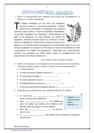 1
Θανάσης Πρέντζας
1. Βρείτε τις παρομοιώσεις που υπάρχουν στο κείμενο και υπογραμμίστε τις
λέξεις με τις οποίες εκφράζονται.
ο έδαφος κατηφόριζε και στο τέλος του κατήφορου
κυλούσε τα νερά του ένας μικρός χείμαρρος[...] Πέσαμε
μπρούμυτα και βουτήξαμε τα ξαναμμένα μας πρόσωπα
μέσα στις μικρές γούρνες. Το νερό ήταν δροσερό, πεντακάθαρο,
τα βότσαλα άστραφταν σαν διαμάντια[...] Ακολουθήσαμε την
όχθη κι ένα χιλιόμετρο πιο πάνω βρήκαμε την είσοδο του
φαραγγιού. Δύσκολα μπορούσε κανείς να τη διακρίνει. Πυκνές
φτέρες την έφραζαν και τα δέντρα λες και φύτρωναν μέσα στους
βράχους[...] Τα παιδιά κοίταζαν σαν μαγεμένα τις κατακόρυφες άκρες του με τους
πελώριους βράχους που νόμιζες ότι από στιγμή σε στιγμή θα ξεκολλήσουν και θα
κατρακυλήσουν στο βάθος του φαραγγιού[...] Πηδούσαμε στις στρογγυλεμένες
κροκάλες του χειμάρρου και πολλές φορές έπρεπε να σκαρφαλώνουμε σαν
αγριοκάτσικα στις απότομες πλαγιές του.
Λίτσα Ψαραύτη, Ανάσες και ψίθυροι του δάσους
2. Βρείτε το υποκείμενο, το αντικείμενο και το κατηγορούμενο στις παρακάτω
προτάσεις. Γράψτε, επίσης, τι μέρος του λόγου είναι το κατηγορούμενο.
• Το νερό είναι ζωή.
• Το νερό είναι άοσμο, διάφανο, άγευστο. (………………………………..)
• Το νερό γίνεται σύννεφο. (………………………………..)
• Η γη πίνει αχόρταγα το νερό. (………………………………..)
• Ο αριθμός φαίνεται απίστευτος. (………………………………..)
• Ο πλανήτης μας θα γινόταν εχθρικός αβίωτος. (………………………………..)
3. Συμπλήρωσε τις προτάσεις με την κατάλληλη λέξη από το πλαίσιο.
• Το νερό είναι ________________________ για τα
φυτά, τα ζώα και τους ανθρώπους.
• Είναι ________________________ να διαβάζουμε
μόνο τον αριθμό των παιδιών που πεθαίνουν από
έλλειψη νερού στις χώρες του Τρίτου Κόσμου.
• Όλοι μας ________________________ να κάνουμε
κάτι γι’ αυτό.
• Η ________________________ είναι μεγάλη από τον έλεγχο των διαρροών
στο σπίτι μας.
Τ
Ανώφελος, -η, -ο,
ωφέλεια, οφείλω,
όφελος,
ωφέλιμος, -η, ο
Επιμέλεια: Χρήστος Χαρμπής σελ.34
 
