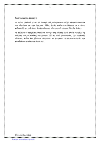 3
Θανάσης Πρέντζας
Απάντηση στην άσκηση 5
Το πρώτο τραγούδι μιλάει για το νερό ενός ποταμού που τρέχει γάργαρο ανάμεσα
στα πλατάνια και τους βράχους. Άλλες φορές κυλάει στο ξέφωτο και ο ήλιος
καθρεφτίζεται, ενώ άλλες φορές κυλάει σε μέρη σκιερά , όπου ο ήλος δε φτάνει.
Το δεύτερο το τραγούδι μιλάει για το νερό της βρύσης με το οποίο γεμίζουν τις
στάμνες τους οι κοπέλες του χωριού. Εδώ το νερό, μεταφορικά, έχει ιαματικές
ιδιότητες, καθώς ένα φλιτζάνι του μπορεί να γιατρέψει το νέο που αγαπάει την
κοπελιά που γεμίζει τη στάμνα της.
Επιμέλεια: Χρήστος Χαρμπής σελ.36
 