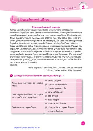 ENOTHTAENOTHTA
Ένα ακόμα σκαλίΈνα ακόμα σκαλί 11
59
Επαναληπτικό μάθημαΕZZ
Ένα συγκλονιστικό γεγονός
Κάθισα νωχελικά στον καναπέ και πάτησα το κουμπί της τηλεόρασης.
Αυτό που ξεπρόβαλε στην οθόνη ήταν συναρπαστικό. Ένα αεροπλάνο έπαιρνε
μια πλάγια στροφή και κατευθυνόταν προς τον ουρανοξύστη. Χωρίς ελιγμούς,
δίχως αμφιταλάντευση, προχωρούσε απτόητο προς τον στόχο του. Τόσο αλη-
θινό! Τρύπωσε σαν πουλί μέσα απ’ τα παραθύρια, και μετά ένας εκκωφαντικός
θόρυβος, ένας άσπρος καπνός, σαν βαμβακένιο πέπλο, ξεπήδησε ολόγυρα...
Έκανα να βάλω στο στόμα ένα ποπ κορν και το χέρι έμεινε μετέωρο. Η φωνή του
εκφωνητή με παρέλυσε. Δεν ήταν κάποια ταινία τρόμου αυτό που έβλεπα. Ήταν
πραγματικά γεγονότα! Οι άνθρωποι πηδούσαν απεγνωσμένοι από τα παράθυρα
για να σωθούν, κόσμος έτρεχε πανικόβλητος στους δρόμους... Και μια πηχτή
σκόνη τούς κυνηγούσε... Κι εκεί που παρακολουθούσα έντρομη, ο ουρανοξύ-
στης γονάτιζε, γονάτιζε, μέχρι που σβήστηκε από το οπτικό μου πεδίο. Στη θέση
του μονάχα καπνοί και σκόνη.
Σάστισα.
Γιόλα Δαμιανού-Παπαδοπούλου, Όλου του κόσμου τα παιδιά,
Εκδόσεις Πατάκη, Αθήνα, 2004 (διασκευή)
1 Διάλεξε τη σωστή απάντηση και σημείωσέ τη με 3
Αυτό που διηγείται το κορίτσι
ήταν:
α. ταινία τρόμου
β. πραγματικό γεγονός
γ. ένα όνειρο που είδε
Πού παρακολούθησε το κορίτσι
το γεγονός που περιγράφει;
α. στην τηλεόραση
β. στο σινεμά
γ. στον δρόμο
Πού έπεσε το αεροπλάνο;
α. πάνω σ’ ένα βουνό
β. πάνω σ’ έναν ουρανοξύστη
γ. στο αεροδρόμιο
Επιμέλεια: Χρήστος Χαρμπής σελ.37
 