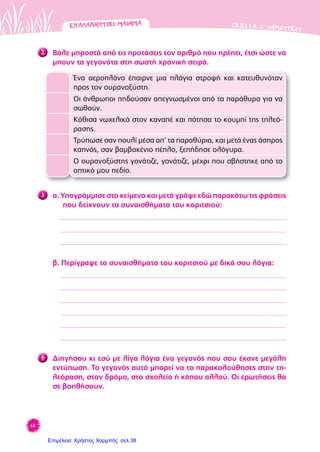 60
ΓΛΩΣΣΑ Δ’ ΔΗΜΟΤΙΚΟΥ
2 Βάλε μπροστά από τις προτάσεις τον αριθμό που πρέπει, έτσι ώστε να
μπουν τα γεγονότα στη σωστή χρονική σειρά.
Ένα αεροπλάνο έπαιρνε μια πλάγια στροφή και κατευθυνόταν
προς τον ουρανοξύστη.
Οι άνθρωποι πηδούσαν απεγνωσμένοι από τα παράθυρα για να
σωθούν.
Κάθισα νωχελικά στον καναπέ και πάτησα το κουμπί της τηλεό-
ρασης.
Τρύπωσε σαν πουλί μέσα απ’ τα παραθύρια, και μετά ένας άσπρος
καπνός, σαν βαμβακένιο πέπλο, ξεπήδησε ολόγυρα.
Ο ουρανοξύστης γονάτιζε, γονάτιζε, μέχρι που σβήστηκε από το
οπτικό μου πεδίο.
3 α. Υπογράμμισε στο κείμενο και μετά γράψε εδώ παρακάτω τις φράσεις
που δείχνουν τα συναισθήματα του κοριτσιού:
β. Περίγραψε τα συναισθήματα του κοριτσιού με δικά σου λόγια:
4 Διηγήσου κι εσύ με λίγα λόγια ένα γεγονός που σου έκανε μεγάλη
εντύπωση. Το γεγονός αυτό μπορεί να το παρακολούθησες στην τη-
λεόραση, στον δρόμο, στο σχολείο ή κάπου αλλού. Οι ερωτήσεις θα
σε βοηθήσουν.
ΕΠΑΝΑΛΗΠΤΙΚΟΜΑΘΗΜΑΕΠΑΝΑΛΗΠΤΙΚΟΜΑΘΗΜΑ
Επιμέλεια: Χρήστος Χαρμπής σελ.38
 