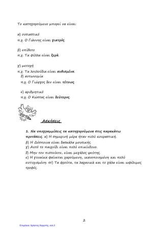 2
Το κατηγορούμενο μπορεί να είναι:
α) ουσιαστικό
π.χ. Ο Γιάννης είναι γιατρός.
β) επίθετο
π.χ. Τα φύλλα είναι ξερά.
γ) μετοχή
π.χ. Τα λουλούδια είναι ανθισμένα.
δ) αντωνυμία
π.χ. Ο Γιώργος δεν είναι τέτοιος.
ε) αριθμητικό
π.χ. Ο Κώστας είναι δεύτερος.
Ασκήσεις
1. Να υπογραμμίσεις τα κατηγορούμενα στις παρακάτω
προτάσεις. α) Η σημερινή μέρα ήταν πολύ κουραστική.
β) Η Δέσποινα είναι δασκάλα μουσικής.
γ) Αυτό το παιχνίδι είναι πολύ επικίνδυνο.
δ) Μην τον πιστεύετε, είναι μεγάλος ψεύτης.
ε) Η γυναίκα φαίνεται χαρούμενη, ικανοποιημένη και πολύ
ευτυχισμένη. στ) Τα φρούτα, τα λαχανικά και το γάλα είναι ωφέλιμες
τροφές.
Επιμέλεια: Χρήστος Χαρμπής σελ.3
 