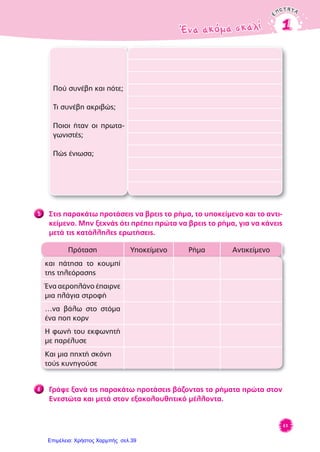 ENOTHTAENOTHTA
Ένα ακόμα σκαλίΈνα ακόμα σκαλί 11
61
Πού συνέβη και πότε;
Τι συνέβη ακριβώς;
Ποιοι ήταν οι πρωτα-
γωνιστές;
Πώς ένιωσα;
5 Στις παρακάτω προτάσεις να βρεις το ρήμα, το υποκείμενο και το αντι-
κείμενο. Μην ξεχνάς ότι πρέπει πρώτα να βρεις το ρήμα, για να κάνεις
μετά τις κατάλληλες ερωτήσεις.
Πρόταση Υποκείμενο Ρήμα Αντικείμενο
και πάτησα το κουμπί
της τηλεόρασης
Ένα αεροπλάνο έπαιρνε
μια πλάγια στροφή
…να βάλω στο στόμα
ένα ποπ κορν
Η φωνή του εκφωνητή
με παρέλυσε
Και μια πηχτή σκόνη
τούς κυνηγούσε
6 Γράψε ξανά τις παρακάτω προτάσεις βάζοντας τα ρήματα πρώτα στον
Ενεστώτα και μετά στον εξακολουθητικό μέλλοντα.
Επιμέλεια: Χρήστος Χαρμπής σελ.39
 