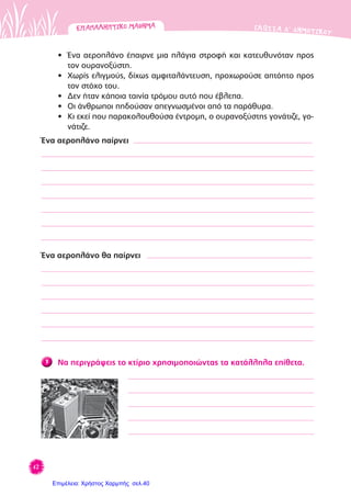 62
ΓΛΩΣΣΑ Δ’ ΔΗΜΟΤΙΚΟΥΕΠΑΝΑΛΗΠΤΙΚΟΜΑΘΗΜΑΕΠΑΝΑΛΗΠΤΙΚΟΜΑΘΗΜΑ
• Ένα αεροπλάνο έπαιρνε μια πλάγια στροφή και κατευθυνόταν προς
τον ουρανοξύστη.
• Χωρίς ελιγμούς, δίχως αμφιταλάντευση, προχωρούσε απτόητο προς
τον στόχο του.
• Δεν ήταν κάποια ταινία τρόμου αυτό που έβλεπα.
• Οι άνθρωποι πηδούσαν απεγνωσμένοι από τα παράθυρα.
• Κι εκεί που παρακολουθούσα έντρομη, ο ουρανοξύστης γονάτιζε, γο-
νάτιζε.
Ένα αεροπλάνο παίρνει
Ένα αεροπλάνο θα παίρνει
7 Να περιγράψεις το κτίριο χρησιμοποιώντας τα κατάλληλα επίθετα.
Επιμέλεια: Χρήστος Χαρμπής σελ.40
 