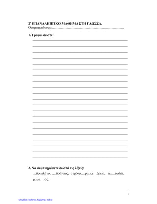 1
2ο
ΕΠΑΝΑΛΗΠΤΙΚΟ ΜΑΘΗΜΑ ΣΤΗ ΓΛΩΣΣΑ.
Ονοματεπώνυμο:……………………………………………………….
1. Γράφω σωστά:
________________________________________________________
________________________________________________________
________________________________________________________
________________________________________________________
________________________________________________________
________________________________________________________
________________________________________________________
________________________________________________________
________________________________________________________
________________________________________________________
________________________________________________________
________________________________________________________
________________________________________________________
________________________________________________________
________________________________________________________
________________________________________________________
________________________________________________________
________________________________________________________
________________________________________________________
________________________________________________________
________________________________________________________
2. Να συμπληρώσετε σωστά τις λέξεις:
…δροπλάνο, ….δρόγειος, ατμόσφ….ρα, εν…δρείο, α…..ουδιά,
χείμα….ος,
Επιμέλεια: Χρήστος Χαρμπής σελ.62
 