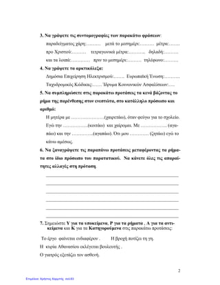 2
3. Να γράψετε τις συντομογραφίες των παρακάτω φράσεων:
παραδείγματος χάρη:……… μετά το μεσημέρι:……… μέτρα:…….
προ Χριστού:……… τετραγωνικά μέτρα:……….. δηλαδή:………
και τα λοιπά:………… πριν το μεσημέρι:……… τηλέφωνο:………
4. Να γράψετε τα αρκτικόλεξα:
Δημόσια Επιχείρηση Ηλεκτρισμού:……. Ευρωπαϊκή Ένωση:……….
Ταχυδρομικός Κώδικας:…… Ίδρυμα Κοινωνικών Ασφαλίσεων:….
5. Να συμπληρώσετε στις παρακάτω προτάσεις τα κενά βάζοντας το
ρήμα της παρένθεσης στον ενεστώτα, στο κατάλληλο πρόσωπο και
αριθμό:
Η μητέρα με …………………(χαιρετάω), όταν φεύγω για το σχολείο.
Εγώ την …………….(κοιτάω) και χαίρομαι. Με …………….. (αγα-
πάω) και την …………..(αγαπάω). Ότι μου ………… (ζητάω) εγώ το
κάνω αμέσως.
6. Να ξαναγράψετε τις παραπάνω προτάσεις μεταφέροντας τα ρήμα-
τα στο ίδιο πρόσωπο του παρατατικού. Να κάνετε όλες τις απαραί-
τητες αλλαγές στη πρόταση.
________________________________________________________
________________________________________________________
________________________________________________________
________________________________________________________
________________________________________________________
________________________________________________________
7. Σημειώστε Υ για τα υποκείμενα, Ρ για τα ρήματα , Α για τα αντι-
κείμενα και Κ για τα Κατηγορούμενα στις παρακάτω προτάσεις:
Το έργο φαίνεται ενδιαφέρον . Η βροχή ποτίζει τη γη.
Η κυρία Αθανασίου εκλέγεται βουλευτής .
Ο γιατρός εξετάζει τον ασθενή.
Επιμέλεια: Χρήστος Χαρμπής σελ.63
 