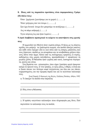 3
8. Ποιες από τις παρακάτω προτάσεις είναι παρομοιώσεις; Γράψε
(Π) δίπλα τους:
Όταν ξημέρωσε ξεκινήσαμε για το χωριό. (………)
Ήταν γρήγορος σαν τον άνεμο. (……….)
Σαν έχει δυνατό άνεμο δεν μπορούμε να πετάξουμε. (……….)
Λες να πάμε εκδρομή; (……..)
Έγινε κίτρινος λες και ήταν λεμόνι.(……….)
9.Αφού διαβάσετε προσεχτικά το κείμενο να απαντήσετε στις ερωτή-
σεις:
Η αμμουδιά του Μούντι ήταν γεμάτη κόσμο, Ο ήλιος με τις πύρινες
αχτίδες του μαύριζε τα ξαπλωμένα κορμιά, νέα παιδιά έπαιζαν ρακέτες
και κάθε τόσο έτρεχαν εδώ κι εκεί πίσω από τις άσπρες μπαλίτσες που
τους ξέφευγαν, παιδιά με τα φτυαράκια και τα κουβαδάκια χτίζανε πύρ-
γους πάνω στην άμμο. Κάτω από τις πολύχρωμες ομπρέλες οι κυρίες,
καθισμένες στις μικρές πολυθρόνες, προσπαθούσαν ν' αποφύγουν τη
μεγάλη ζέστη. Η θάλασσα ήταν γεμάτη από κανό, λαστιχένια στρώμα-
τα, φωνές και γέλια.
Στη βεράντα του εστιατορίου, όσοι είχαν ξυπνήσει αργά έπαιρναν
ακόμα το πρωινό τους. Σ' ένα τραπέζι, οι τρεις φίλες, n Βέρα, n Ζωή και
n Σασώ έπιναν τον δεύτερο καφέ συζητώντας για όλα και για τίποτε,
ευχαριστημένες για την όμορφη παρέα και για το αιγινίτικο καλοκαίρι
τους.
Ζωρζ Σαρρή, Ο θησαυρός της Βαγίας, Εκδόσεις Πατάκη, Aθήνα, 1992
α. Τι έπαιζαν τα παιδιά στην παραλία;
________________________________________________________
________________________________________________________
β. Πώς είναι η θάλασσα;
________________________________________________________
________________________________________________________
γ. Η φράση «αιγινίτικο καλοκαίρι» ποια πληροφορία μας δίνει; Πού
περνούσαν το καλοκαίρι τους τα παιδιά;
________________________________________________________
________________________________________________________
Επιμέλεια: Χρήστος Χαρμπής σελ.64
 
