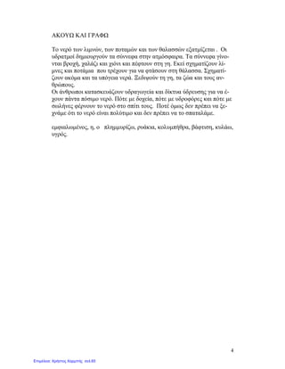 4
ΑΚΟΥΩ ΚΑΙ ΓΡΑΦΩ
Το νερό των λιμνών, των ποταμών και των θαλασσών εξατμίζεται . Οι
υδρατμοί δημιουργούν τα σύννεφα στην ατμόσφαιρα. Τα σύννεφα γίνο-
νται βροχή, χαλάζι και χιόνι και πέφτουν στη γη. Εκεί σχηματίζουν λί-
μνες και ποτάμια που τρέχουν για να φτάσουν στη θάλασσα. Σχηματί-
ζουν ακόμα και τα υπόγεια νερά. Ξεδιψούν τη γη, τα ζώα και τους αν-
θρώπους.
Οι άνθρωποι κατασκευάζουν υδραγωγεία και δίκτυα ύδρευσης για να έ-
χουν πάντα πόσιμο νερό. Πότε με δοχεία, πότε με υδροφόρες και πότε με
σωλήνες φέρνουν το νερό στο σπίτι τους. Ποτέ όμως δεν πρέπει να ξε-
χνάμε ότι το νερό είναι πολύτιμο και δεν πρέπει να το σπαταλάμε.
εμφιαλωμένος, η, ο πλημμυρίζω, ρυάκια, κολυμπήθρα, βάφτιση, κυλάω,
υγρός.
Επιμέλεια: Χρήστος Χαρμπής σελ.65
 