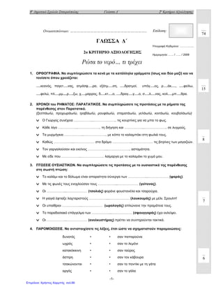 8ο
Δημοτικό Σχολείο Σταυρούπολης Γλώσσα Δ΄ 2ο
Κριτήριο Αξιολόγησης
-1-
ΓΛΩΣΣΑ Δ΄
2o ΚΡΙΤΗΡΙΟ ΑΞΙΟΛΟΓΗΣΗΣ
Ρώτα το νερό… τι τρέχει
1. ΟΡΘΟΓΡΑΦΙΑ. Να συμπληρώσετε τα κενά με τα κατάλληλα γράμματα (ίσως και δύο μαζί) και να
τονίσετε όπου χρειάζεται:
….κεανός, παγετ….νας, ατμόσφ….ρα, εξάτμ….ση, ….δρατμοί, υπόγ….ος, ρ….άκ…., ….φείλω,
….φελώ, πλ….μμ....ρ….ζω, χ….μαρρος, δ….κτ….ο, ….δραγ….γ….ο, σ….λ….νας, κολ….μπ….θρα.
2. ΧΡΟΝΟΙ του ΡΗΜΑΤΟΣ: ΠΑΡΑΤΑΤΙΚΟΣ. Να συμπληρώσετε τις προτάσεις με τα ρήματα της
παρένθεσης στον Παρατατικό.
(ξεσπάω/ώ, προχωράω/ώ, τραβάω/ώ, ρουφάω/ώ, σταματάω/ώ, γελάω/ώ, κοιτάω/ώ, κουβαλάω/ώ)
v Ο Γιώργος συνέχεια ……………...……………….. τις κουρτίνες για να μπει το φως.
v Κάθε λίγο ……………...……………….. τη διήγηση και ……………...……………….. σε λυγμούς.
v Τα μυρμήγκια ……………...……………….. με κόπο το καλαμπόκι στη φωλιά τους.
v Καθώς ……………...……………… στο δρόμο ……………...……………… τις βιτρίνες των μαγαζιών.
v Τον γαργαλούσαν και εκείνος ……………...……………….. ασταμάτητα.
v Με είδε που ……………...……………….. λαίμαργα με το καλαμάκι το χυμό μου.
3. ΠΤΩΣΕΙΣ ΟΥΣΙΑΣΤΙΚΩΝ. Να συμπληρώσετε τις προτάσεις με το ουσιαστικά της παρένθεσης
στη σωστή πτώση:
v Το καλάμι και το δόλωμα είναι απαραίτητα σύνεργα των ……………...……………… (ψαράς).
v Με τις φωνές τους ενοχλούσαν τους ……………...……………… (γείτονας).
v Οι ……………...……………… (τσολιάς) φοράνε φουστανέλα και τσαρούχια.
v Η γιαγιά έφτιαξε λαχταριστούς ……………...……………… (λουκουμάς) με μέλι. Σρουλπ!
v Οι υπαίθριοι ……………...……………… (ωρολογάς) απλώνανε την πραμάτεια τους.
v Το παραδοσιακό επάγγελμα των ……………...……………… (σφουγγαράς) έχει εκλείψει.
v Οι ……………...……………… (ανελκυστήρας) πρέπει να συντηρούνται τακτικά.
4. ΠΑΡΟΜΟΙΩΣΕΙΣ. Να αντιστοιχίσετε τις λέξεις, έτσι ώστε να σχηματιστούν παρομοιώσεις:
δυνατός • • σαν παπαρούνα
ωχρός • • σαν το λεμόνι
κατακόκκινη • • σαν ταύρος
άσπρη • • σαν τον κάβουρα
τσακώνονται • • σαν το ποντίκι με τη γάτα
αργός • • σαν το γάλα
Ονοματεπώνυμο: ………………………………………………….……….. Επίδοση:
Υπογραφή Κηδεμόνα: ….…….......
8
7
74
Ημερομηνία: ..…. / .….. / 2009
15
6
Επιμέλεια: Χρήστος Χαρμπής σελ.66
 