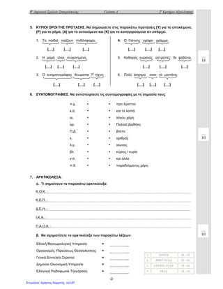 8ο
Δημοτικό Σχολείο Σταυρούπολης Γλώσσα Δ΄ 2ο
Κριτήριο Αξιολόγησης
-2-
5. ΚΥΡΙΟΙ ΟΡΟΙ ΤΗΣ ΠΡΟΤΑΣΗΣ. Να σημειώσετε στις παρακάτω προτάσεις [Υ] για το υποκείμενο,
[Ρ] για το ρήμα, [Α] για το αντικείμενο και [Κ] για το κατηγορούμενο αν υπάρχει.
1. Τα παιδιά παίζουν ποδόσφαιρο.
2. Η μαμά είναι συγκινημένη.
3. Ο κινηματογράφος θεωρείται 7η
τέχνη.
4. Ο Γιάννης γράφει γράμμα.
5. Καθαρός ουρανός αστραπές δε φοβάται.
6. Πολύ άσχημα είναι τα μαντάτα.
6. ΣΥΝΤΟΜΟΓΡΑΦΙΕΣ. Να αντιστοιχίσετε τις συντομογραφίες με τη σημασία τους:
7. ΑΡΚΤΙΚΟΛΕΞΑ.
α. Τι σημαίνουν τα παρακάτω αρκτικόλεξα:
……………………………………………………………………………………………………………
……………………………………………………………………………………………………………
……………………………………………………………………………………………………………
……………………………………………………………………………………………………………
……………………………………………………………………………………………………………
β. Να σχηματίσετε τα αρκτικόλεξα των παρακάτω λέξεων:
π.χ. • • προ Χριστού
κ.ά. • • και τα λοιπά
αι. • • λόγου χάρη
αρ. • • Παλαιά Διαθήκη
Π.Δ. • • βλέπε
κ. • • αριθμός
λ.χ. • • αιώνας
βλ. • • κύριος / κυρία
κτλ. • • και άλλα
π.Χ • • παραδείγματος χάρη
111 ΑΑΑΡΡΡΙΙΙΣΣΣΤΤΤΑΑΑ 666555 --- 777444
222 ΠΠΠΟΟΟΛΛΛΥΥΥ ΚΚΚΑΑΑΛΛΛΑΑΑ 555555 --- 666444
333 ΑΑΑΡΡΡΚΚΚΕΕΕΤΤΤΑΑΑ ΚΚΚΑΑΑΛΛΛΑΑΑ 444555 --- 555444
444 ΚΚΚΑΑΑΛΛΛΑΑΑ 333555 --- 444444
Εθνική Μετεωρολογική Υπηρεσία = ……………..
Οργανισμός Υδρεύσεως Θεσσαλονίκης = ……………..
Γενικό Επιτελείο Στρατού = ……………..
Δημόσια Οικονομική Υπηρεσία = ……………..
Ελληνική Ραδιοφωνία Τηλεόραση = ……………..
10
[….] [….] [….] [….] [….] [….]
[….] [….] [….] [….] [….] [….]
[….] [….] [….] [….] [….] [….]
18
10
Κ.Ο.Κ. :
Κ.Ε.Π. :
Δ.Ε.Η. :
Π.Α.Ο.Κ. :
Ι.Κ.Α. :
Επιμέλεια: Χρήστος Χαρμπής σελ.67
 