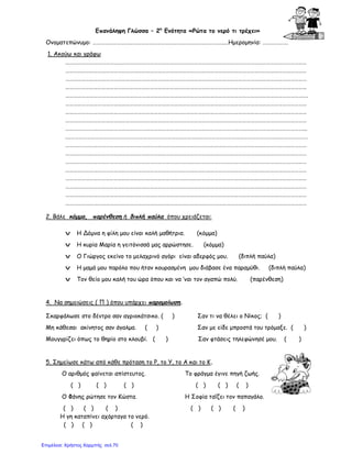 Επανάληψη Γλώσσα – 2η
Ενότητα «Ρώτα το νερό τι τρέχει»
Ονοματεπώνυμο: ……………………………………………………………………………………..…Ημερομηνία: ……………….
1. Ακούω και γράφω
………………………………………………………………………………………………………………………………………………………………
………………………………………………………………………………………………………………………………………………………………
………………………………………………………………………………………………………………………………………………………………
………………………………………………………………………………………………………………………………………………………………
……………………………………………………………………………………………………………………………………………………………….
………………………………………………………………………………………………………………………………………………………………
………………………………………………………………………………………………………………………………………………………………
………………………………………………………………………………………………………………………………………………………………
……………………………………………………………………………………………………………………………………………………………...
.………………………………………………………………………………………………………………………………………………………………
………………………………………………………………………………………………………………………………………………………………
………………………………………………………………………………………………………………………………………………………………
………………………………………………………………………………………………………………………………………………………………
………………………………………………………………………………………………………………………………………………………………
………………………………………………………………………………………………………………………………………………………………
………………………………………………………………………………………………………………………………………………………………
………………………………………………………………………………………………………………………………………………………………
………………………………………………………………………………………………………………………………………………………………
2. Βάλε κόμμα, παρένθεση ή διπλή παύλα όπου χρειάζεται:
v Η Δόμνα η φίλη μου είναι καλή μαθήτρια. (κόμμα)
v Η κυρία Μαρία η γειτόνισσά μας αρρώστησε. (κόμμα)
v Ο Γιώργος εκείνο το μελαχρινό αγόρι είναι αδερφός μου. (διπλή παύλα)
v Η μαμά μου παρόλο που ήταν κουρασμένη μου διάβασε ένα παραμύθι. (διπλή παύλα)
v Τον θείο μου καλή του ώρα όπου και να ‘ναι τον αγαπώ πολύ. (παρένθεση)
4. Να σημειώσεις ( Π ) όπου υπάρχει παρομοίωση.
Σκαρφάλωσε στο δέντρο σαν αγριοκάτσικο. ( ) Σαν τι να θέλει ο Νίκος; ( )
Μη κάθεσαι ακίνητος σαν άγαλμα. ( ) Σαν με είδε μπροστά του τρόμαξε. ( )
Μουγγρίζει όπως το θηρίο στο κλουβί. ( ) Σαν φτάσεις τηλεφώνησέ μου. ( )
5. Σημείωσε κάτω από κάθε πρόταση το Ρ, το Υ, το Α και το Κ.
Ο αριθμός φαίνεται απίστευτος. Το φράγμα έγινε πηγή ζωής.
( ) ( ) ( ) ( ) ( ) ( )
Ο Φάνης ρώτησε τον Κώστα. Η Σοφία ταΐζει τον παπαγάλο.
( ) ( ) ( ) ( ) ( ) ( )
Η γη καταπίνει αχόρταγα το νερό.
( ) ( ) ( )
Επιμέλεια: Χρήστος Χαρμπής σελ.70
 